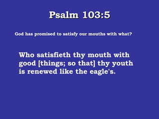 Psalm 103:5 God has promised to satisfy our mouths with what? Who satisfieth thy mouth with good [things; so that] thy youth is renewed like the eagle's.  