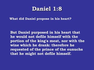 Daniel 1:8 What did Daniel propose in his heart? But Daniel purposed in his heart that he would not defile himself with the portion of the king's meat, nor with the wine which he drank: therefore he requested of the prince of the eunuchs that he might not defile himself.  