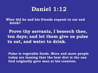 Daniel 1:12 What did he and his friends request to eat and drink? Pulse is vegetable foods. More and more people today are leaning that the best diet is the one God originally gave man at his creation.  Prove thy servants, I beseech thee, ten days; and let them give us pulse to eat, and water to drink.  