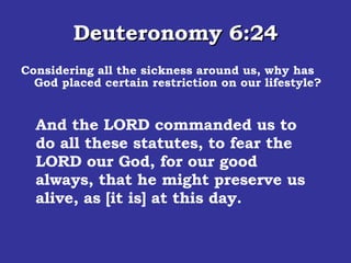 Deuteronomy 6:24 Considering all the sickness around us, why has God placed certain restriction on our lifestyle? And the LORD commanded us to do all these statutes, to fear the LORD our God, for our good always, that he might preserve us alive, as [it is] at this day.  