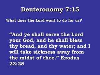 Deuteronomy 7:15 What does the Lord want to do for us? And the LORD will take away from thee all sickness, and will put none of the evil diseases of Egypt, which thou knowest, upon thee; but will lay them upon all [them] that hate thee.  “ And ye shall serve the Lord your God, and he shall bless thy bread, and thy water; and I will take sickness away from the midst of thee.” Exodus 23:25 