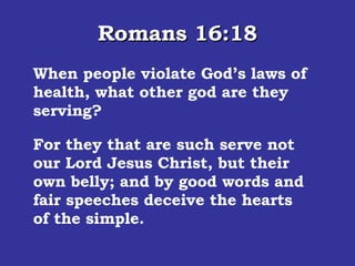 Romans 16:18 When people violate God’s laws of health, what other god are they serving? For they that are such serve not our Lord Jesus Christ, but their own belly; and by good words and fair speeches deceive the hearts of the simple.  