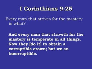 I Corinthians 9:25 Every man that strives for the mastery is what? And every man that striveth for the mastery is temperate in all things. Now they [do it] to obtain a corruptible crown; but we an incorruptible.  