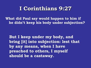 I Corinthians 9:27 What did Paul say would happen to him if he didn’t keep his body under subjection?  But I keep under my body, and bring [it] into subjection: lest that by any means, when I have preached to others, I myself should be a castaway.  