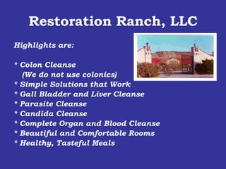 Restoration Ranch, LLC Highlights are: * Colon Cleanse  (We do not use colonics) * Simple Solutions that Work * Gall Bladder and Liver Cleanse * Parasite Cleanse * Candida Cleanse * Complete Organ and Blood Cleanse * Beautiful and Comfortable Rooms * Healthy, Tasteful Meals 