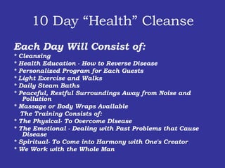 10 Day “Health” Cleanse Each Day Will Consist of: * Cleansing * Health Education - How to Reverse Disease * Personalized Program for Each Guests * Light Exercise and Walks * Daily Steam Baths * Peaceful, Restful Surroundings Away from Noise and Pollution * Massage or Body Wraps Available    The Training Consists of:  * The Physical- To Overcome Disease * The Emotional - Dealing with Past Problems that Cause Disease * Spiritual- To Come into Harmony with One's Creator * We Work with the Whole Man 