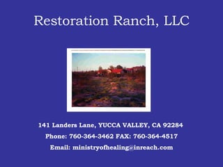 Restoration Ranch, LLC 141 Landers Lane, YUCCA VALLEY, CA 92284  Phone: 760-364-3462 FAX: 760-364-4517 Email: ministryofhealing@inreach.com 