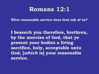 Romans 12:1 What reasonable service does God ask of us? I beseech you therefore, brethren, by the mercies of God, that ye present your bodies a living sacrifice, holy, acceptable unto God, [ which  is] your reasonable service.  