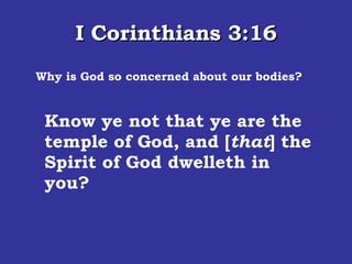 I Corinthians 3:16 Why is God so concerned about our bodies? Know ye not that ye are the temple of God, and [ that ] the Spirit of God dwelleth in you?  