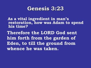 Genesis 3:23 As a vital ingredient in man’s restoration, how was Adam to spend his time? Therefore the LORD God sent him forth from the garden of Eden, to till the ground from whence he was taken.  