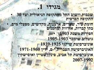 .1  מגידו  30  שכבות יישוב החל מהתקופה הניאולית ועד התקופה הפרסית  חומת עיר ,  שערים ,  ארמנות ,  מקדשים ,  מפעלי מים ,  בתי קברות ,  אורוות ומחסנים חפירות משנת  1903:  גוטליב שומכר  1905-1903 אוניברסיטת שיקגו  1939-1925  האוניברסיטה העברית י - ם ,  ידין  1971-1960 אוניברסיטת תל אביב ,  פינקלשטיין ואוסישקין  2007-1992 