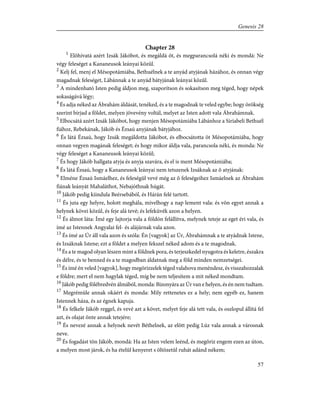 Chapter 28
1
Elõhívatá azért Izsák Jákóbot, és megáldá õt, és megparancsolá néki és mondá: Ne
végy feleséget a Kananeusok leányai közûl.
2
Kelj fel, menj el Mésopotámiába, Bethuélnek a te anyád atyjának házához, és onnan végy
magadnak feleséget, Lábánnak a te anyád bátyjának leányai közûl.
3
A mindenható Isten pedig áldjon meg, szaporítson és sokasítson meg téged, hogy népek
sokaságává légy;
4
És adja néked az Ábrahám áldását, tenéked, és a te magodnak te veled egybe; hogy örökség
szerint bírjad a földet, melyen jövevény voltál, melyet az Isten adott vala Ábrahámnak.
5
Elbocsátá azért Izsák Jákóbot, hogy menjen Mésopotámiába Lábánhoz a Siriabeli Bethuél
fiához, Rebekának, Jákób és Ézsaú anyjának bátyjához.
6
És látá Ézsaú, hogy Izsák megáldotta Jákóbot, és elbocsátotta õt Mésopotámiába, hogy
onnan vegyen magának feleséget; és hogy mikor áldja vala, parancsola néki, és monda: Ne
végy feleséget a Kananeusok leányai közûl;
7
És hogy Jákób hallgata atyja és anyja szavára, és el is ment Mésopotámiába;
8
És látá Ézsaú, hogy a Kananeusok leányai nem tetszenek Izsáknak az õ atyjának:
9
Elméne Ézsaú Ismáelhez, és feleségûl vevé még az õ feleségeihez Ismáelnek az Ábrahám
fiának leányát Mahaláthot, Nebajóthnak húgát.
10
Jákób pedig kiindula Beérsebából, és Hárán felé tartott.
11
És juta egy helyre, holott meghála, mivelhogy a nap lement vala: és võn egyet annak a
helynek kövei közûl, és feje alá tevé; és lefeküvék azon a helyen.
12
És álmot láta: Ímé egy lajtorja vala a földön felállítva, melynek teteje az eget éri vala, és
ímé az Istennek Angyalai fel- és alájárnak vala azon.
13
És ímé az Úr áll vala azon és szóla: Én [vagyok] az Úr, Ábrahámnak a te atyádnak Istene,
és Izsáknak Istene; ezt a földet a melyen fekszel néked adom és a te magodnak.
14
És a te magod olyan lészen mint a földnek pora, és terjeszkedel nyugotra és keletre, északra
és délre, és te benned és a te magodban áldatnak meg a föld minden nemzetségei.
15
És ímé én veled [vagyok], hogy megõrizzelek téged valahova menéndesz, és visszahozzalak
e földre; mert el nem hagylak téged, míg be nem teljesítem a mit néked mondtam.
16
Jákób pedig fölébredvén álmából, monda: Bizonyára az Úr van e helyen, és én nem tudtam.
17
Megrémüle annak okáért és monda: Mily rettenetes ez a hely; nem egyéb ez, hanem
Istennek háza, és az égnek kapuja.
18
És felkele Jákób reggel, és vevé azt a követ, melyet feje alá tett vala, és oszlopul állítá fel
azt, és olajat önte annak tetejére;
19
És nevezé annak a helynek nevét Béthelnek, az elõtt pedig Lúz vala annak a városnak
neve.
20
És fogadást tõn Jákób, mondá: Ha az Isten velem leénd, és megõriz engem ezen az úton,
a melyen most járok, és ha ételûl kenyeret s öltözetûl ruhát adánd nékem;
57
Genesis 28
 