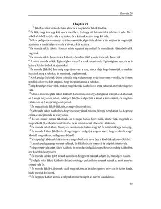 Chapter 29
1
Jákób azután lábára kelvén, elméne a napkeletre lakók földére.
2
És látá, hogy ímé egy kút van a mezõben, és hogy ott három falka juh hever vala. Mert
abból a kútból itatják vala a nyájakat; de a kútnak száján nagy kõ vala:
3
Mikor pedig ott valamennyi nyáj összeverõdik, elgördítik a követ a kút szájáról és megitatják
a juhokat s ismét helyére teszik a követ, a kút szájára.
4
És monda nékik Jákób: Honnan valók vagytok atyámfiai? És mondának: Háránból valók
vagyunk.
5
És monda nékik: Ismeritek-é Lábánt, a Nákhor fiát? s azok felelének: Ismerjük.
6
Azután monda nékik: Egészségben van-é? s azok mondának: Egészségben van, és az õ
leánya Rákhel ímhol jõ a juhokkal.
7
És monda [Jákób:] Ímé még nagy fenn van a nap, nincs ideje hogy betereljék a marhát:
itassátok meg a juhokat, és menjetek, legeltessetek.
8
Azok pedig felelének: Nem tehetjük míg valamennyi nyáj össze nem verõdik, és el nem
gördítik a követ a kút szájáról, hogy megitathassuk a juhokat.
9
Még beszélget vala velõk, mikor megérkezék Rákhel az õ atyja juhaival, melyeket legeltet
vala.
10
S lõn, a mint meglátá Jákób Rákhelt, Lábánnak az õ anyja bátyjának leányát, és Lábánnak
az õ anyja bátyjának juhait, odalépett Jákób és elgördíté a követ a kút szájáról, és megitatá
Lábánnak az õ anyja bátyjának juhait.
11
És megcsókolá Jákób Rákhelt, és nagy felszóval síra.
12
S elbeszélé Jákób Rákhelnek, hogy õ az õ atyjának rokona és hogy Rebekának fia. Ez pedig
elfuta, és megmondá az õ atyjának.
13
És lõn mikor Lábán Jákóbnak, az õ húga fiának hírét hallá, eleibe futa, megölelé és
megcsókolá õt, és bevivé az õ házába, és az mindeneket elbeszéle Lábánnak.
14
És monda néki Lábán: Bizony én csontom és testem vagy te! És nála lakék egy hónapig,
15
És monda Lábán Jákóbnak: Avagy ingyen szolgálj-é engem azért, hogy atyámfia vagy?
Mondd meg nékem, mi legyen a béred?
16
Vala pedig Lábánnak két leánya: a nagyobbiknak neve Lea, a kisebbiknek neve Rákhel.
17
Leának pedig gyenge szemei valának, de Rákhel szép termetû és szép tekintetû vala.
18
Megszereti vala azért Jákób Rákhelt, és monda: Szolgállak téged hét esztendeig Rákhelért,
a te kisebbik leányodért.
19
És monda Lábán: Jobb néked adnom õt, hogysem másnak adjam õt, maradj én nálam.
20
Szolgála tehát Jákób Rákhelért hét esztendeig, s csak néhány napnak tetszék az neki, annyira
szereti vala õt.
21
És monda Jákób Lábánnak: Add meg nékem az én feleségemet: mert az én idõm kitelt,
hadd menjek be hozzá.
22
És begyûjté Lábán annak a helynek minden népét, és szerze lakodalmat.
59
Genesis 29
 