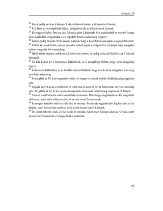 23
Estve pedig vevé az õ leányát Leát, és bevivé hozzá, a ki beméne õ hozzá.
24
És Lábán az õ szolgálóját Zilpát, szolgálóul adá az õ leányának Leának.
25
És reggelre kelve: Ímé ez Lea! Monda azért Lábánnak: Mit cselekedtél én velem? Avagy
nem Rákhelért szolgáltalak-é én tégedet? Miért csaltál meg engem?
26
Lábán pedig monda: Nem szokás nálunk, hogy a kisebbiket oda adják a nagyobbik elõtt.
27
Töltsd ki ennek hetét, azután amazt is néked adjuk a szolgálatért, melylyel majd szolgálsz
nálam még más hét esztendeig.
28
Jákób tehát aképen cselekedék, kitölté azt a hetet; ez pedig néki adá Rákhelt, az õ leányát
feleségûl.
29
És adá Lábán az õ leányának Rákhelnek, az õ szolgálóját Bilhát, hogy néki szolgálója
legyen.
30
És beméne Rákhelhez is, és inkább szereté Rákhelt, hogysem Leát és szolgála õ nála még
más hét esztendeig.
31
És meglátá az Úr Lea megvetett voltát, és megnyitá annak méhét. Rákhel pedig magtalan
vala.
32
Fogada azért Lea az õ méhében és szûle fiat, és nevezé nevét Rúbennek, mert azt mondja
vala: Meglátta az Úr az én nyomorúságomat; most már szeretni fog engem az én férjem.
33
Azután ismét teherbe esék és szûle fiat, és monda: Mivelhogy meghallotta az Úr megvetett
voltomat, azért adta nékem ezt is; és nevezé nevét Simeonnak.
34
És megint teherbe esék és szûle fiat, és monda: Most már ragaszkodni fog hozzám az én
férjem, mert három fiat szûltem néki; azért nevezé nevét Lévinek.
35
És ismét teherbe esék, és fiat szûle és mondá: Most már hálákat adok az Úrnak; azért
nevezé nevét Júdának, és megszûnék a szûléstõl.
60
Genesis 29
 