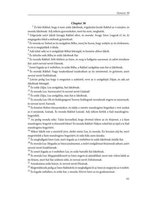 Chapter 30
1
És látá Rákhel, hogy õ nem szûle Jákóbnak, irigykedni kezde Rákhel az õ nénjére, és
monda Jákóbnak: Adj nékem gyermekeket, mert ha nem, meghalok.
2
Felgerjede azért Jákób haragja Rákhel ellen, és monda: Avagy Isten [vagyok-é] én, ki
megtagadta tõled a méhnek gyümölcsét.
3
És monda ez: Ímhol az én szolgálóm Bilha, menj be hozzá, hogy szûljön az én térdeimen,
és én is megépüljek õ általa.
4
Adá tehát néki az õ szolgálóját Bilhát feleségûl, és beméne ahhoz Jákób.
5
És teherbe esék Bilha és szûle Jákóbnak fiat.
6
És monda Rákhel: Ítélt felõlem az Isten, és meg is hallgatta szavamat, és adott énnékem
fiat: azért nevezé nevét Dánnak.
7
Ismét fogada az õ méhében, és szûle Bilha, a Rákhel szolgálója más fiat is Jákóbnak.
8
És monda Rákhel: Nagy tusakodással tusakodtam az én nénémmel, és gyõztem; azért
nevezé nevét Nafthalinak.
9
Látván pedig Lea hogy õ megszûnt a szûléstõl, vevé az õ szolgálóját Zilpát, és adá azt
Jákóbnak feleségûl.
10
És szûle Zilpa, Lea szolgálója, fiat Jákóbnak.
11
És monda Lea: Szerencsére! és nevezé nevét Gádnak!
12
És szûle Zilpa, Lea szolgálója, más fiat is Jákóbnak.
13
És monda Lea: Oh én boldogságom! bizony boldognak mondanak engem az asszonyok:
és nevezé nevét Ásernek.
14
És kiméne Rúben búzaaratáskor, és talála a mezõn mandragóra-bogyókat s vivé azokat
az õ anyjának, Leának. És monda Rákhel Leának: Adj nékem kérlek a fiad mandragóra-
bogyóiból.
15
Az pedig monda néki: Talán keveselled, hogy elvetted tõlem az én férjemet, s a fiam
mandragóra-bogyóit is elvennéd tõlem? És monda Rákhel: Háljon veled hát az éjjel a te fiad
mandragóra-bogyóiért.
16
Mikor Jákób este a mezõrõl jöve, eleibe méne Lea, és monda: Én hozzám jõjj be, mert
megvettelek a fiam mandragóra-bogyóiért; és nála hála azon éjszaka.
17
És meghallgatá Isten Leát, mert fogada az õ méhében és szûle Jákóbnak ötödik fiat.
18
És monda Lea: Megadta az Isten jutalmamat, a miért szolgálómat férjemnek adtam; azért
nevezé nevét Izsakhárnak.
19
És ismét fogada az õ méhében Lea, és szûle hatodik fiat Jákóbnak.
20
És monda Lea: Megajándékozott az Isten engem jó ajándékkal; most már velem lakik az
én férjem, mert hat fiat szûltem néki, és nevezé nevét Zebulonnak.
21
Annakutána szûle leányt, és nevezé nevét Dínának.
22
Megemlékezék pedig az Isten Rákhelrõl; és meghallgatá õt az Isten és megnyitá az õ méhét.
23
És fogada méhében, és szûle fiat, s monda: Elvevé Isten az én gyalázatomat.
61
Genesis 30
 