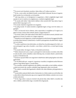 24
És nevezé nevét Józsefnek, mondván: Adjon ehhez az Úr nékem más fiat is.
25
És lõn, a mint szûlte vala Rákhel Józsefet, monda Jákób Lábánnak: Bocsáss el engemet,
hadd menjek el az én helyembe, az én hazámba.
26
Add meg nékem az én feleségeimet és magzatimat, a kikért szolgáltalak téged, hadd
menjek el, mert te tudod az én szolgálatomat, a melylyel szolgáltalak téged.
27
És monda néki Lábán: Vajha kedvet találtam volna szemeid elõtt! Úgy sejtem, hogy te
éretted áldott meg engem az Úr.
28
És monda: Szabj bért magadnak és én megadom.
29
Ez pedig monda: Te tudod mimódon szolgáltalak téged, és hogy mivé lett nálam a te
jószágod.
30
Mert a mi kevesed vala én elõttem, sokra szaporodott, és megáldott az Úr téged az én
lábam nyomán. Immár mikor tehetek valamit a magam házáért is?
31
És monda [Lábán:] Mit adjak néked? Felele Jákób: Ne adj nékem semmit; juhaidat ismét
legeltetem és õrizem, ha nekem ezt a dolgot megteszed:
32
Nyájaidat ma mind végig járom, minden pettyegetett és tarka bárányt kiszaggatok közûlök,
és minden fekete bárányt a juhok közûl, s a tarkát és pettyegetettet a kecskék közûl, s legyen
[ez] az én bérem.
33
S a mikor majd bérem iránt eljövéndesz, mi elõtted lesz, becsületességemrõl ez felel: a mi
nem pettyegetett vagy tarka a kecskék, s nem fekete a juhok közt, az mind lopott jószág
nálam.
34
És monda Lábán: Ám legyen: Vajha a te beszéded szerint lenne.
35
Külön választá azért azon a napon a pettyegetett és tarka kosokat, és minden csíkos lábú
és tarka kecskét, mind a melyikben valami fehérség vala, és minden feketét a juhok közûl,
és adá az õ fiainak keze alá.
36
És három napi járó földet vete maga közé és Jákób közé; Jákób pedig legelteti vala Lábán
egyéb juhait.
37
És võn Jákób zöld nyár-, mogyoró- és gesztenye-vesszõket, és meghántá azokat fehéresen
csíkosra, hogy látható legyen a vesszõk fehére.
38
És a vesszõket, melyeket meghántott vala, felállítá a csatornákba, az itató válúkba, melyekre
a juhok inni járnak vala, szembe a juhokkal, hogy foganjanak, mikor inni jönnek.
39
És a juhok a vesszõk elõtt foganának és ellenek vala csíkos lábúakat, pettyegetetteket és
tarkákat.
40
Azután külön szakasztá Jákób ezeket a bárányokat, és a Lábán nyáját arczczal fordítja vala
a csíkos lábú és fekete bárányokra; így szerze magának külön falkákat, melyeket nem ereszte
a Lábán juhai közé.
41
És lõn, hogy mikor a nyáj java részének vala párzási ideje, akkor Jákób a vesszõket oda
raká a válúkba a juhok eleibe, hogy a vesszõket látva foganjanak.
62
Genesis 30
 