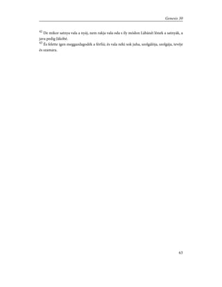 42
De mikor satnya vala a nyáj, nem rakja vala oda s ily módon Lábánéi lõnek a satnyák, a
java pedig Jákóbé.
43
És felette igen meggazdagodék a férfiú; és vala néki sok juha, szolgálója, szolgája, tevéje
és szamara.
63
Genesis 30
 