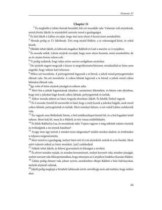 Chapter 31
1
És meghallá a Lábán fiainak beszédét, kik ezt mondják vala: Valamije volt atyánknak,
mind elvette Jákób; és atyánkéból szerezte mind e gazdagságot.
2
És látá Jákób a Lábán orczáját, hogy ímé nem olyan õ hozzá mint annakelõtte.
3
Monda pedig az Úr Jákóbnak: Térj meg atyáid földére, a te rokonságod közé, és veled
lészek.
4
Elkülde tehát Jákób, és kihívatá magához Rákhelt és Leát a mezõre az õ nyájához.
5
És monda nékik: Látom atyátok orczáját, hogy nem olyan hozzám, mint ennekelõtte; de
az én atyám Istene velem volt.
6
Ti pedig tudjátok, hogy teljes erõm szerint szolgáltam atyátokat.
7
De atyátok engem megcsalt s tízszer is megváltoztatta béremet; mindazáltal az Isten nem
engedte, hogy nékem kárt tehessen.
8
Mikor azt mondotta: A pettyegetettek legyenek a te béred, a juhok mind pettyegetetteket
ellenek vala. Ha azt mondotta: A csíkos lábúak legyenek a te béred, a juhok mind csíkos
lábúakat ellenek vala.
9
Így vette el Isten atyátok jószágát és nékem adta.
10
Mert lõn a juhok foganásának idejekor, szemeimet felemelém, és látom vala álomban,
hogy ímé a juhokat hágó kosok csíkos lábúak, pettyegetettek és tarkák.
11
Akkor monda nékem az Isten Angyala álomban: Jákób. És felelék: Ímhol vagyok.
12
És õ monda: Emeld fel szemeidet és lásd, hogy a mely kosok a juhokat hágják, azok mind
csíkos lábúak, pettyegetettek és tarkák. Mert mindazt láttam, a mit veled Lábán cselekeszik
vala.
13
Én vagyok ama Béthelnek Istene, a hol emlékoszlopot kentél fel, és a hol fogadást tettél
nékem. Most kelj fel, menj ki e földrõl, és térj vissza szülõföldedre.
14
És felele Rákhel és Lea, és mondának néki: Vajjon vagyon-é még nékünk valami részünk
és örökségünk a mi atyánk házában?
15
Avagy nem úgy tartott-é minket mint idegeneket? midõn minket eladott, és értékünket
is teljesen megemésztette.
16
Mert mind ez a gazdagság, melyet Isten vett el a mi atyánktól, miénk és a mi fiainké. Most
azért valamit néked az Isten mondott, [azt] cselekedjed.
17
Felkele tehát Jákób, és feltevé gyermekeit és feleségeit a tevékre;
18
És elvivé minden nyáját, és minden keresményét, melyet keresett vala; minden jószágát,
melyet szerzett vala Mésopotámiában, hogy elmenjen az õ atyjához Izsákhoz Kanaán földére.
19
Lábán pedig elment vala juhait nyírni; azonközben ellopá Rákhel a házi bálványokat,
melyek atyjánál valának.
20
Jákób pedig meglopá a Siriabeli Lábánnak szívét, mivelhogy nem adá tudtára, hogy szökni
akar.
64
Genesis 31
 