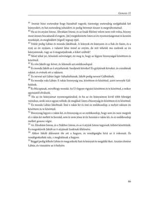 41
Immár húsz esztendeje hogy házadnál vagyok; tizennégy esztendeig szolgáltalak két
leányodért, és hat esztendeig juhaidért; te pedig béremet tízszer is megváltoztattad.
42
Ha az én atyám Istene, Ábrahám Istene, és az Izsák félelme velem nem volt volna, bizony
most üresen bocsátanál el engem, [de] megtekintette Isten az én nyomorúságomat és kezeim
munkáját, és megfeddett [téged] tegnap éjjel.
43
Felele pedig Lábán és monda Jákóbnak: A leányok én leányaim és a fiak én fiaim, és a
nyáj az én nyájam, s valamit látsz mind az enyim, de mit tehetek ma ezeknek az én
leányaimnak, vagy az õ magzatjaiknak, a kiket szûltek?
44
Most tehát jer, kössünk szövetséget, én meg te, hogy az légyen bizonyságul közöttem és
közötted.
45
És võn Jákób egy követ, és felemelé azt emlékoszlopul.
46
És monda Jákób az õ atyjafiainak: Szedjetek köveket! És gyûjtének köveket, és csinálának
rakást; és evének ott a rakáson.
47
És nevezé azt Lábán Jegár-Sahaduthának, Jákób pedig nevezé Gálhédnek.
48
És mondja vala Lábán: E rakás bizonyság ma, közöttem és közötted, azért nevezék Gál-
hédnek.
49
És Miczpának, mivelhogy mondá: Az Úr legyen vigyázó közöttem és te közötted, a mikor
egymástól elválunk.
50
Ha az én leányaimat nyomorgatándod, és ha az én leányaimon kivûl több feleséget
veéndesz, senki sincs ugyan velünk; de meglásd: Isten a bizonyság én közöttem és te közötted.
51
És monda Lábán Jákóbnak: Ímé e rakás kõ és ímé ez emlékoszlop, a melyet raktam én
közöttem és te közötted,
52
Bizonyság legyen e rakás kõ, és bizonyság ez az emlékoszlop, hogy sem én nem megyek
el e rakás kõ mellett te hozzád, sem te nem jössz át én hozzám e rakás kõ, és ez emlékoszlop
mellett gonosz végre.
53
Az Ábrahám Istene, és a Nákhor Istene, és az õ atyjok Istene tegyenek ítéletet közöttünk:
És megesküvék Jákób az õ atyjának Izsáknak félelmére.
54
Akkor Jákób áldozatot öle ott a hegyen, és vendégségbe hívá az õ rokonait. És
vendégeskedtek vala, s meghálának a hegyen.
55
Reggel pedig felkele Lábán és megcsókolá fiait és leányait és megáldá õket. Azután elméne
Lábán, és visszatére az õ helyére.
66
Genesis 31
 