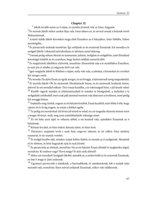 Chapter 32
1
Jákób tovább méne az õ útján, és szembe jövének vele az Isten Angyalai.
2
És monda Jákób mikor azokat látja vala: Isten tábora ez; és nevezé annak a helynek nevét
Mahanáimnak.
3
Azután külde Jákób követeket maga elõtt Ézsaúhoz az õ bátyjához, Széir földébe, Edóm
mezõségébe,
4
És parancsola azoknak mondván: Így szóljatok az én uramnak Ézsaúnak: Ezt mondja a te
szolgád Jákób: Lábánnál tartózkodtam és idõztem mind ekkorig.
5
Vannak pedig nékem ökreim és szamaraim, juhaim, szolgáim és szolgálóim, azért híradásul
követséget küldök az én uramhoz, hogy kedvet találjak szemeid elõtt.
6
És megtérének Jákóbhoz a követek, mondván: Elmentünk vala a te atyádfiához Ézsaúhoz,
és már jön is elõdbe, és négyszáz férfi van vele.
7
Igen megíjede Jákób és féltében a népet, mely vele vala, a juhokat, a barmokat és a tevéket
két seregre osztá.
8
És monda: Ha eljön Ézsaú az egyik seregre, és azt levágja, a hátramaradt sereg megszabadul.
9
És monda Jákób: Óh én atyámnak Ábrahámnak Istene, és én atyámnak Izsáknak Istene,
Jehova! ki azt mondád nékem: Térj vissza hazádba, a te rokonságod közé, s jól tészek veled:
10
Kisebb vagyok minden te jótéteményednél és minden te hûségednél, a melyeket a te
szolgáddal cselekedtél; mert csak pálczámmal mentem vala által ezen a Jordánon, most pedig
két sereggé lettem.
11
Szabadíts meg, kérlek, engem az én bátyám kezébõl, Ézsaú kezébõl; mert félek õ tõle, hogy
rajtam üt és levág engem, az anyát a fiakkal egybe.
12
Te pedig azt mondottad: Jól tévén jól tészek te veled, és a te magodat olyanná tészem mint
a tenger fövénye, mely meg nem számláltathatik sokasága miatt.
13
És ott hála azon éjjel: és választa abból, a mi kezénél vala, ajándékot Ézsaúnak az õ
bátyjának:
14
Kétszáz kecskét, és húsz bakot; kétszáz juhot, és húsz kost;
15
Harmincz szoptatós tevét s azok fiait; negyven tehenet, és tíz tulkot: húsz nõstény
szamarat, és tíz szamár vemhet.
16
És szolgái kezébe adá, minden nyájat külön-külön, és monda az õ szolgáinak: Menjetek
el én elõttem, és közt hagyjatok nyáj és nyáj között.
17
És parancsola az elsõnek, mondván: Ha az én bátyám Ézsaú elõtalál és megkérdez téged,
mondván: Ki embere vagy? Hová mégy? És kiéi ezek elõtted?
18
Akkor azt mondjad: Szolgádé Jákóbé; ajándék az, a melyet küld az én uramnak Ézsaúnak,
és ímé õ maga is [jön] utánunk.
19
Ugyanazt parancsolá a másiknak, a harmadiknak, és mindazoknak, kik a nyájak után
mennek vala, mondván: Ilyen szóval szóljatok Ézsaúnak, mikor vele találkoztok.
67
Genesis 32
 