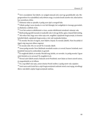 20
Ezt is mondjátok: Ímé Jákób a te szolgád utánunk [jõ]; mert így gondolkodik vala: Me-
gengesztelem õt az ajándékkal, mely elõttem megy, és azután leszek szembe vele, talán kedves
lesz személyem elõtte.
21
Elõlméne tehát az ajándék; õ pedig azon éjjel a seregnél hála.
22
Felkele pedig õ azon éjszaka és vevé két feleségét, két szolgálóját és tizenegy gyermekét,
és általméne a Jabbók révén.
23
Vevé hát azokat és átköltözteté a vízen, azután átköltözteté mindenét valamije vala.
24
Jákób pedig egyedûl marada és tusakodik vala õ vele egy férfiú, egész a hajnal feljöveteléig.
25
Aki mikor látá, hogy nem vehet rajta erõt, megilleté csípõjének forgócsontját, és kiméne
helyébõl Jákób csípõjének forgócsontja a vele való tusakodás közben.
26
És monda: Bocsáss el engem, mert feljött a hajnal. És monda [Jákób]: Nem bocsátlak el
téged, míg meg nem áldasz engemet.
27
És monda néki: Mi a te neved? És õ monda: Jákób.
28
Amaz pedig monda: Nem Jákóbnak mondatik ezután a te neved, hanem Izráelnek; mert
küzdöttél Istennel és emberekkel, és gyõztél.
29
És megkérdé Jákób, és monda: Mondd meg, kérlek, a te nevedet. Az pedig monda: Ugyan
miért kérded az én nevemet? És megáldá õt ott.
30
Nevezé azért Jákób annak a helynek nevét Peniélnek: mert látám az Istent színrõl színre,
és megszabadult az én lelkem.
31
És a nap felkél vala rajta, amint elméne Peniél mellett, õ pedig sántít vala csípõjére.
32
Azért nem eszik Izráel fiai a csípõ forgócsontjának inahúsát mind e mai napig, mivelhogy
illetve vala Jákób csípõje forgócsontjának inahúsa.
68
Genesis 32
 