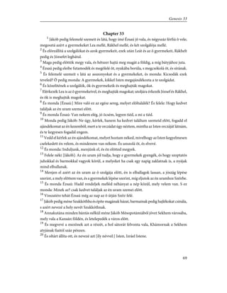Chapter 33
1
Jákób pedig felemelé szemeit és látá, hogy ímé Ézsaú jõ vala, és négyszáz férfiú õ vele;
megosztá azért a gyermekeket Lea mellé, Rákhel mellé, és két szolgálója mellé.
2
És elõreállítá a szolgálókat és azok gyermekeit, ezek után Leát és az õ gyermekeit, Rákhelt
pedig és Józsefet leghátul.
3
Maga pedig elõttök megy vala, és hétszer hajtá meg magát a földig, a míg bátyjához juta.
4
Ézsaú pedig eleibe futamodék és megölelé õt, nyakába borúla, s megcsókolá õt, és sírának.
5
És felemelé szemeit s látá az asszonyokat és a gyermekeket, és monda: Kicsodák ezek
teveled? Õ pedig monda: A gyermekek, kikkel Isten megajándékozta a te szolgádat.
6
És közelítének a szolgálók, õk és gyermekeik és meghajták magokat.
7
Elérkezék Lea is az õ gyermekeivel, és meghajták magokat; utoljára érkezék József és Rákhel,
és õk is meghajták magokat.
8
És monda [Ézsaú:] Mire való ez az egész sereg, melyet elõltalálék? És felele: Hogy kedvet
találjak az én uram szemei elõtt.
9
És monda Ézsaú: Van nekem elég, jó öcsém, legyen tiéd, a mi a tiéd.
10
Monda pedig Jákób: Ne úgy, kérlek, hanem ha kedvet találtam szemeid elõtt, fogadd el
ajándékomat az én kezembõl; mert a te orczádat úgy néztem, mintha az Isten orczáját látnám,
és te kegyesen fogadál engem.
11
Vedd el kérlek az én ajándékomat, melyet hoztam néked, mivelhogy az Isten kegyelmesen
cselekedett én velem, és mindenem van nékem. És unszolá õt, és elvevé.
12
És monda: Induljunk, menjünk el, és én elõtted megyek.
13
Felele néki [Jákób]: Az én uram jól tudja, hogy e gyermekek gyengék, és hogy szoptatós
juhokkal és barmokkal vagyok körûl, a melyeket ha csak egy napig zaklatnak is, a nyájak
mind elhullanak.
14
Menjen el azért az én uram az õ szolgája elõtt, én is elballagok lassan, a jószág lépése
szerint, a mely elõttem van, és a gyermekek lépése szerint, míg eljutok az én uramhoz Széirbe.
15
És monda Ézsaú: Hadd rendeljek melléd néhányat a nép közûl, mely velem van. S ez
monda: Minek az? csak kedvet találjak az én uram szemei elõtt.
16
Visszatére tehát Ézsaú még az nap az õ útján Széir felé.
17
Jákób pedig méne Szukkóthba és építe magának házat, barmainak pedig hajlékokat csinála,
s azért nevezé a hely nevét Szukkóthnak.
18
Annakutána minden bántás nélkül méne Jákób Mésopotámiából jövet Sekhem városába,
mely vala a Kanaán földén, és letelepedék a város elõtt.
19
És megvevé a mezõnek azt a részét, a hol sátorát felvonta vala, Khámornak a Sekhem
atyjának fiaitól száz pénzen.
20
És oltárt állíta ott, és nevezé azt [ily névvel:] Isten, Izráel Istene.
69
Genesis 33
 