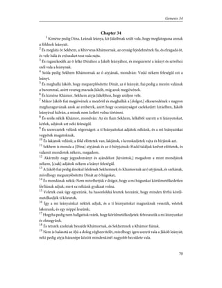 Chapter 34
1
Kiméne pedig Dína, Leának leánya, kit Jákóbnak szûlt vala, hogy meglátogassa annak
a földnek leányait.
2
És meglátá õt Sekhem, a Khivveus Khámornak, az ország fejedelmének fia, és elragadá õt,
és vele hála és erõszakot tesz vala rajta.
3
És ragaszkodék az õ lelke Dínához a Jákób leányához, és megszereté a leányt és szívéhez
szól vala a leánynak.
4
Szóla pedig Sekhem Khámornak az õ atyjának, mondván: Vedd nékem feleségûl ezt a
leányt.
5
És meghallá Jákób, hogy megszeplõsítette Dínát, az õ leányát, fiai pedig a mezõn valának
a barommal, azért veszteg marada Jákób, míg azok megjövének.
6
És kiméne Khámor, Sekhem atyja Jákóbhoz, hogy szóljon vele.
7
Mikor Jákób fiai megjövének a mezõrõl és meghallák a [dolgot,] elkeseredének s nagyon
megharaguvának azok az emberek, azért hogy ocsmányságot cselekedett Izráelben, Jákób
leányával hálván, a minek nem kellett volna történni.
8
És szóla nékik Khámor, mondván: Az én fiam Sekhem, lelkébõl szereti a ti leányotokat,
kérlek, adjátok azt néki feleségûl.
9
És szerezzetek velünk sógorságot: a ti leányaitokat adjátok nékünk, és a mi leányainkat
vegyétek magatoknak,
10
És lakjatok velünk; a föld elõttetek van, lakjátok, s kereskedjetek rajta és bírjátok azt.
11
Sekhem is monda a [Dína] atyjának és az õ bátyjainak: Hadd találjak kedvet elõttetek, és
valamit mondotok nékem, megadom.
12
Akármily nagy jegyadományt és ajándékot [kivántok,] megadom a mint mondjátok
nékem, [csak] adjátok nékem a leányt feleségûl.
13
A Jákób fiai pedig álnokul felelének Sekhemnek és Khámornak az õ atyjának, és szólának,
mivelhogy megszeplõsítette Dínát az õ húgokat,
14
És mondának nékik: Nem mívelhetjük e dolgot, hogy a mi húgunkat körûlmetélkedetlen
férfiúnak adjuk; mert ez nékünk gyalázat volna.
15
Veletek csak úgy egyezünk, ha hasonlókká lesztek hozzánk, hogy minden férfiú körûl-
metélkedjék ti köztetek.
16
Így a mi leányainkat néktek adjuk, és a ti leányaitokat magunknak vesszük, veletek
lakozunk, és egy néppé leszünk;
17
Hogyha pedig nem hallgattok reánk, hogy körûlmetélkedjetek: felveszszük a mi leányunkat
és elmegyünk.
18
És tetszék azoknak beszéde Khámornak, és Sekhemnek a Khámor fiának.
19
Nem is halasztá az ifjú a dolog véghezvitelét, mivelhogy igen szereti vala a Jákób leányát;
néki pedig atyja házanépe között mindenkinél nagyobb becsûlete vala.
70
Genesis 34
 