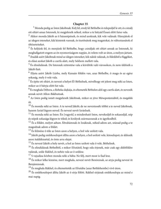 Chapter 35
1
Monda pedig az Isten Jákóbnak: Kelj fel, eredj fel Béthelbe és telepedjél le ott; és csinálj
ott oltárt amaz Istennek, ki megjelenék néked, mikor a te bátyád Ézsaú elõtt futsz vala.
2
Akkor monda Jákób az õ házanépének, és mind azoknak, kik vele valának: Hányjátok el
az idegen isteneket, kik köztetek vannak, és tisztítsátok meg magatokat, és változtassátok el
öltözeteiteket.
3
És keljünk fel, és menjünk fel Béthelbe, hogy csináljak ott oltárt annak az Istennek, ki
meghallgatott engem az én nyomorúságom napján, és velem volt az úton, a melyen jártam.
4
Átadák azért Jákóbnak mind az idegen isteneket, kik nálok valának, és füleikbõl a függõket,
és elásá azokat Jákób a cserfa alatt, mely Sekhem mellett vala.
5
És elindulának. De Istennek rettentése vala a körûltök való városokon, és nem üldözék a
Jákób fiait.
6
Eljuta azért Jákób Lúzba, mely Kanaán földén van, azaz Béthelbe, õ maga és az egész
sokaság, mely õ vele vala.
7
És építe ott oltárt, és nevezé a helyet Él-Béthelnek, mivelhogy ott jelent meg néki az Isten,
mikor az õ bátyja elõtt fut vala.
8
És meghala Débora, a Rebeka dajkája, és eltemeték Béthelen alól egy cserfa alatt, és nevezék
annak nevét Allon-Bákhutnak.
9
Az Isten pedig ismét megjelenék Jákóbnak, mikor ez jöve Mésopotámiából, és megáldá
õt.
10
És monda néki az Isten: A te neved Jákób; de ne neveztessék többé a te neved Jákóbnak,
hanem Izráel légyen neved. És nevezé nevét Izráelnek.
11
És monda néki az Isten: Én [vagyok] a mindenható Isten, nevekedjél és sokasodjál, nép
és népek sokasága légyen te tõled; és királyok származzanak a te ágyékodból.
12
És a földet, melyet adtam Ábrahámnak és Izsáknak, néked adom azt, utánad pedig a te
magodnak adom a földet.
13
És felméne õ tõle az Isten azon a helyen, a hol vele szólott vala.
14
Jákób pedig emlékoszlopot állíta azon a helyen, a hol szólott vele, kõoszlopot; és áldozék
azon italáldozattal, és önte arra olajat.
15
És nevezé Jákób a hely nevét, a hol az Isten szólott vala õ vele, Béthelnek.
16
És elindúlának Béthelbõl, s mikor Efratától, hogy oda érjenek, már csak egy dûlõföldre
valának, szûle Rákhel, és nehéz vala az õ szûlése.
17
S vajudása közben monda néki a bába: Ne félj, mert most is fiad lesz.
18
És mikor lelke kiméne, mert meghala, nevezé nevét Benóninak, az atyja pedig nevezé õt
Benjáminnak.
19
És meghala Rákhel, és eltemetteték az Efratába (azaz Bethlehembe) vivõ úton.
20
És emlékoszlopot állíta Jákób az õ sírja fölött. Rákhel sírjának emlékoszlopa az mind e
mai napig.
72
Genesis 35
 