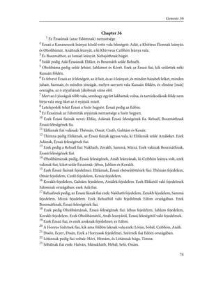 Chapter 36
1
Ez Ézsaúnak (azaz Edómnak) nemzetsége.
2
Ézsaú a Kananeusok leányai közûl vette vala feleségeit: Adát, a Khitteus Élonnak leányát;
és Oholibámát, Anáhnak leányát, a ki Khivveus Czibhón leánya vala.
3
És Boszmáthot, az Ismáel leányát, Nebajóthnak húgát.
4
Szûlé pedig Adá Ézsaúnak Elifázt; és Boszmáth szûlé Rehuélt.
5
Oholibáma pedig szûlé Jehúst, Jahlámot és Kórét. Ezek az Ézsaú fiai, kik születtek néki
Kanaán földén.
6
És felvevé Ézsaú az õ feleségeit, az õ fiait, és az õ leányait, és minden házabeli lelket, minden
juhait, barmait, és minden jószágát, melyet szerzett vala Kanaán földén, és elméne [más]
országba, az õ atyjafiának Jákóbnak színe elõl.
7
Mert az õ jószáguk több vala, semhogy együtt lakhattak volna, és tartózkodásuk földe nem
bírja vala meg õket az õ nyájaik miatt.
8
Letelepedék tehát Ézsaú a Széir hegyén. Ézsaú pedig az Edóm.
9
Ez Ézsaúnak az Edomiták atyjának nemzetsége a Széir hegyen.
10
Ezek Ézsaú fiainak nevei: Elifáz, Adának Ézsaú feleségének fia. Rehuél, Boszmáthnak
Ézsaú feleségének fia.
11
Elifáznak fiai valának: Thémán, Omár, Czefó, Gahtám és Kenáz.
12
Thimna pedig Elifáznak, az Ézsaú fiának ágyasa vala, ki Elifáznak szûlé Amáleket. Ezek
Adának, Ézsaú feleségének fiai.
13
Ezek pedig a Rehuél fiai: Nakhath, Zerakh, Sammá, Mizzá. Ezek valának Boszmáthnak,
Ézsaú feleségének fiai.
14
Oholibámának pedig, Ézsaú feleségének, Anáh leányának, ki Czibhón leánya volt, ezek
valának fiai, kiket szûle Ézsaúnak: Jéhus, Jahlám és Korakh.
15
Ezek Ézsaú fiainak fejedelmei: Elifáznak, Ézsaú elsõszülöttének fiai: Thémán fejedelem,
Omár fejedelem, Czefó fejedelem, Kenáz fejedelem.
16
Korakh fejedelem, Gahtám fejedelem, Amálek fejedelem. Ezek Elifáztól való fejedelmek
Edómnak országában; ezek Adá fiai.
17
Rehuélnek pedig, az Ézsaú fiának fiai ezek: Nakhath fejedelem, Zerakh fejedelem, Sammá
fejedelem, Mizzá fejedelem. Ezek Rehuéltõl való fejedelmek Edóm országában. Ezek
Boszmáthnak, Ézsaú feleségének fiai.
18
Ezek pedig Oholibámának, Ézsaú feleségének fiai: Jéhus fejedelem, Jahlám fejedelem,
Korakh fejedelem. Ezek Oholibámától, Anáh leányától, Ézsaú feleségétõl való fejedelmek.
19
Ezek Ézsaú fiai, és ezek azoknak fejedelmei; ez Edóm.
20
A Horeus Széirnek fiai, kik ama földön laknak vala ezek: Lótán, Sóbál, Czibhón, Anáh.
21
Disón, Eczer, Disán, Ezek a Horeusok fejedelmei, Széirnek fiai Edóm országában.
22
Lótánnak pedig fiai voltak: Hóri, Hémám, és Lótánnak húga, Timna.
23
Sóbálnak fiai ezek: Halván, Mánakháth, Hébál, Sefó, Onám.
74
Genesis 36
 
