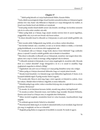 Chapter 37
1
Jákób pedig lakozék az õ atyja bujdosásának földén, Kanaán földén.
2
Ezek a Jákób nemzetségének dolgai: József tizenhét esztendõs korában az õ bátyjaival együtt
juhokat õriz vala, bojtár vala Bilhának és Zilpának az õ atyja feleségeinek fiai mellett, és
József rossz híreket hord vala felõlük az õ atyjuknak.
3
Izráel pedig minden fiánál inkább szereti vala Józsefet, mivelhogy vén korában nemzette
vala õt; és czifra ruhát csináltat vala néki.
4
Mikor pedig láták az õ bátyjai, hogy atyjuk minden testvére közt õt szereti legjobban,
meggyûlölik vala, és jó szót sem bírnak vala hozzá szólani.
5
És álmot álmodék József és elbeszélé az õ bátyjainak; és azok annál inkább gyûlölik vala
õt.
6
Mert monda nékik: Hallgassátok meg, kérlek, ezt az álmot, melyet álmodtam.
7
Ímé kévéket kötünk vala a mezõben, és ímé az én kévém felkele és felálla; a ti kévéitek
pedig körûlállanak, és az én kévém elõtt meghajolnak vala.
8
És mondának néki az õ bátyjai: Avagy király akarsz-é lenni felettünk? Vagy uralkodni
akarsz-é rajtunk? S annál is inkább gyûlölik vala õt álmáért és beszédéért.
9
Más álmot is álmodék, és elbeszélé azt az õ bátyjainak, mondván: ímé megint álmot álm-
odtam; ímé a nap és a hold, és tizenegy csillag meghajol vala én elõttem.
10
S elbeszélé atyjának és bátyjainak, és az õ atyja megdorgálá õt, mondván néki: Micsoda
álom az a melyet álmodtál? Avagy elmegyünk-é, én és a te anyád és atyádfiai, hogy
meghajtsuk magunkat te elõtted a földig?
11
Irígykednek vala azért reá az õ bátyjai; az õ atyja pedig elméjében tartja vala e dolgot.
12
Mikor pedig az õ bátyjai elmenének Sikhembe, hogy az õ atyjok juhait õrizzék;
13
Monda Izráel Józsefnek: A te bátyáid avagy nem Sikhemben legeltetnek-é? Jöszte, és én
hozzájok küldelek téged. Õ pedig monda: Ímhol [vagyok].
14
És monda néki: Menj el, nézd meg, hogy s mint vagynak a te bátyáid és a juhok, s hozz
hírt nékem. Elküldé tehát õt Hebron völgyébõl, és méne Sikhembe.
15
Elõtalálá pedig õt egy ember, mikor a mezõben bolyong vala, és megkérdé õt az az ember,
mondván: Mit keressz?
16
És monda: Az én bátyáimat keresem, kérlek, mondd meg nékem, hol legeltetnek?
17
És monda az ember: Elmentek innen, mert hallám, hogy mondák: Menjünk Dóthánba.
Elméne azért József az õ bátyjai után, és megtalálá õket Dóthánban.
18
Mikor távolról megláták, minekelõtte közel ért volna hozzájok, összebeszélének, hogy
megölik.
19
És szólának egymás között: Ímhol jõ az álomlátó!
20
Most hát jertek öljük meg õt, és vessük õt valamelyik kútba; és azt mondjuk, hogy fenevad
ette meg, és meglátjuk, mi lesz az õ álmaiból.
21
Meghallá pedig Rúben és megmenté õt kezökbõl, és mondá: Ne üssük õt agyon.
76
Genesis 37
 