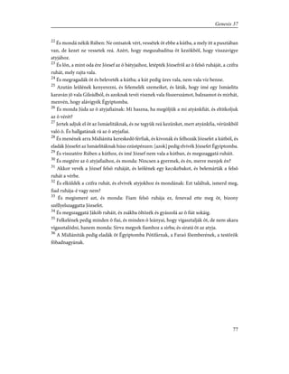 22
És mondá nékik Rúben: Ne ontsatok vért, vessétek õt ebbe a kútba, a mely itt a pusztában
van, de kezet ne vessetek reá. Azért, hogy megszabadítsa õt kezökbõl, hogy visszavigye
atyjához.
23
És lõn, a mint oda ére József az õ bátyjaihoz, letépték Józsefrõl az õ felsõ ruháját, a czifra
ruhát, mely rajta vala.
24
És megragadák õt és beleveték a kútba; a kút pedig üres vala, nem vala víz benne.
25
Azután leûlének kenyerezni, és felemelék szemeiket, és láták, hogy ímé egy Ismáelita
karaván jõ vala Gileádból, és azoknak tevéi visznek vala fûszerszámot, balzsamot és mirhát,
menvén, hogy alávigyék Égyiptomba.
26
És monda Júda az õ atyjafiainak: Mi haszna, ha megöljük a mi atyánkfiát, és eltitkoljuk
az õ vérét?
27
Jertek adjuk el õt az Ismáelitáknak, és ne tegyük reá kezünket, mert atyánkfia, vérünkbõl
való õ. És hallgatának rá az õ atyjafiai.
28
És menének arra Midiánita kereskedõ férfiak, és kivonák és felhozák Józsefet a kútból, és
eladák Józsefet az Ismáelitáknak húsz ezüstpénzen: [azok] pedig elvivék Józsefet Égyiptomba.
29
És visszatére Rúben a kúthoz, és ímé József nem vala a kútban, és megszaggatá ruháit.
30
És megtére az õ atyjafiaihoz, és monda: Nincsen a gyermek, és én, merre menjek én?
31
Akkor vevék a József felsõ ruháját, és leölének egy kecskebakot, és belemárták a felsõ
ruhát a vérbe.
32
És elküldék a czifra ruhát, és elvivék atyjokhoz és mondának: Ezt találtuk, ismerd meg,
fiad ruhája-é vagy nem?
33
És megismeré azt, és monda: Fiam felsõ ruhája ez, fenevad ette meg õt, bizony
széllyelszaggatta Józsefet.
34
És megszaggatá Jákób ruháit, és zsákba öltözék és gyászolá az õ fiát sokáig.
35
Felkelének pedig minden õ fiai, és minden õ leányai, hogy vígasztalják õt, de nem akara
vígasztalódni, hanem monda: Sírva megyek fiamhoz a sírba; és siratá õt az atyja.
36
A Midiániták pedig eladák õt Égyiptomba Pótifárnak, a Faraó fõemberének, a testõrök
fõhadnagyának.
77
Genesis 37
 