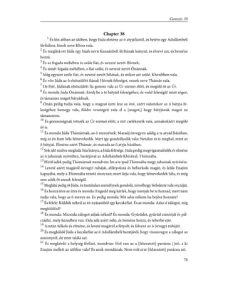 Chapter 38
1
És lõn abban az idõben, hogy Júda elméne az õ atyjafiaitól, és betére egy Adullámbeli
férfiúhoz, kinek neve Khira vala.
2
És meglátá ott Júda egy Súah nevû Kanaánbeli férfiúnak leányát, és elvevé azt, és beméne
hozzá.
3
És az fogada méhében és szûle fiat, és nevezé nevét Hérnek.
4
És ismét fogada méhében, s fiat szûle, és nevezé nevét Ónánnak.
5
Még egyszer szûle fiat, és nevezé nevét Sélának, és mikor azt szûlé, Khezibben vala.
6
És võn Júda az õ elsõszülött fiának Hérnek feleséget, ennek neve Thámár vala.
7
De Hér, Júdának elsõszülött fia gonosz vala az Úr szemei elõtt, és megölé õt az Úr.
8
És monda Júda Ónánnak: Eredj be a te bátyád feleségéhez, és vedd feleségûl mint sógor,
és támaszsz magot bátyádnak.
9
Ónán pedig tudja vala, hogy a magzat nem lesz az övé, azért valamikor az õ bátyja fe-
leségéhez bemegy vala, földre vesztegeti vala el a [magot,] hogy bátyjának magot ne
támaszszon.
10
És gonoszságnak tetszék az Úr szemei elõtt, a mit cselekeszik vala, annakokáért megölé
õt is.
11
És monda Júda Thámárnak, az õ menyének: Maradj özvegyen addig a te atyád házában,
míg az én fiam Séla felnevekedik. Mert így gondolkodik vala: Netalán ez is meghal, mint az
õ bátyjai. Elméne azért Thámár, és marada az õ atyja házában.
12
Sok idõ múlva meghala Súa leánya, a Júda felesége. Júda pedig megvígasztalódék és elméne
az õ juhainak nyírõihez, barátjával az Adullámbeli Khirával, Thimnába.
13
Hírûl adák pedig Thámárnak mondván: Ím a te ipad Thimnába megy juhainak nyírésére.
14
Leveté azért magáról özvegyi ruháját, elfátyolozá és beburkolá magát, és leûle Enajim
kapujába, mely a Thimnába vezetõ úton van; mert látja vala, hogy felnevekedék Séla, és még
sem adák õt annak feleségûl.
15
Meglátá pedig õt Júda, és tisztátalan személynek gondolá, mivelhogy befedezte vala orczáját.
16
És hozzá tére az útra és monda: Engedd meg kérlek, hogy menjek be te hozzád, mert nem
tudja vala, hogy az õ menye az. Ez pedig monda: Mit adsz nékem ha bejösz hozzám?
17
És felele: Küldök néked az én nyájamból egy kecskefiat. És az monda: Adsz-é zálogot, míg
megküldöd?
18
És monda: Micsoda zálogot adjak néked? És monda: Gyûrûdet, gyûrûd zsinórját és pál-
czádat, mely kezedben van. Oda adá azért néki, és beméne hozzá, és teherbe ejté.
19
Azután felkele és elméne, és leveté magáról a fátyolt; és felvevé az õ özvegyi ruháját.
20
És megküldé Júda a kecskefiat az õ Adullámbeli barátjától, hogy visszavegye a zálogot az
asszonytól, de nem találá azt.
21
És megkérdé a helység férfiait, mondván: Hol van az a [felavatott] parázna []nõ, a ki
Enajim mellett az útfélen vala? És azok mondának: Nem volt erre [felavatott] parázna nõ.
78
Genesis 38
 