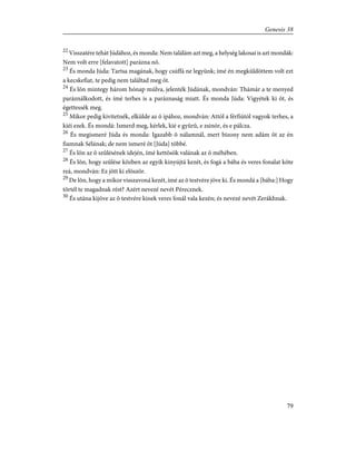 22
Visszatére tehát Júdához, és monda: Nem találám azt meg, a helység lakosai is azt mondák:
Nem volt erre [felavatott] parázna nõ.
23
És monda Júda: Tartsa magának, hogy csúffá ne legyünk; ímé én megküldöttem volt ezt
a kecskefiat, te pedig nem találtad meg õt.
24
És lõn mintegy három hónap múlva, jelenték Júdának, mondván: Thámár a te menyed
paráználkodott, és ímé terhes is a paráznaság miatt. És monda Júda: Vigyétek ki õt, és
égettessék meg.
25
Mikor pedig kivitetnék, elkülde az õ ipához, mondván: Attól a férfiútól vagyok terhes, a
kiéi ezek. És mondá: Ismerd meg, kérlek, kié e gyûrû, e zsinór, és e pálcza.
26
És megismeré Júda és monda: Igazabb õ nálamnál, mert bizony nem adám õt az én
fiamnak Sélának; de nem ismeré õt [Júda] többé.
27
És lõn az õ szûlésének idején, ímé kettõsök valának az õ méhében.
28
És lõn, hogy szûlése közben az egyik kinyújtá kezét, és fogá a bába és veres fonalat köte
reá, mondván: Ez jött ki elõször.
29
De lõn, hogy a mikor visszavoná kezét, ímé az õ testvére jöve ki. És mondá a [bába:] Hogy
törtél te magadnak rést? Azért nevezé nevét Pérecznek.
30
És utána kijöve az õ testvére kinek veres fonál vala kezén; és nevezé nevét Zerákhnak.
79
Genesis 38
 