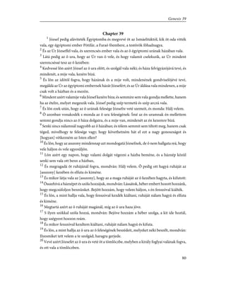 Chapter 39
1
József pedig aláviteték Égyiptomba és megvevé õt az Ismáelitáktól, kik õt oda vitték
vala, egy égyiptomi ember Pótifár, a Faraó fõembere, a testõrök fõhadnagya.
2
És az Úr Józseffel vala, és szerencsés ember vala és az õ égyiptomi urának házában vala.
3
Látá pedig az õ ura, hogy az Úr van õ vele, és hogy valamit cselekszik, az Úr mindent
szerencséssé tesz az õ kezében:
4
Kedvessé lõn azért József az õ ura elõtt, és szolgál vala néki; és háza felvigyázójává tevé, és
mindenét, a mije vala, kezére bízá.
5
És lõn az idõtõl fogva, hogy házának és a mije volt, mindenének gondviselõjévé tevé,
megáldá az Úr az égyiptomi embernek házát Józsefért; és az Úr áldása vala mindenen, a mije
csak volt a házban és a mezõn.
6
Mindent azért valamije vala József kezére bíza; és semmire sem vala gondja mellette, hanem
ha az ételre, melyet megeszik vala. József pedig szép termetû és szép arczú vala.
7
És lõn ezek után, hogy az õ urának felesége Józsefre veté szemeit, és monda: Hálj velem.
8
Õ azonban vonakodék s monda az õ ura feleségének: Ímé az én uramnak én mellettem
semmi gondja nincs az õ háza dolgaira, és a mije van, mindenét az én kezemre bízá.
9
Senki sincs nálamnál nagyobb az õ házában; és tõlem semmit sem tiltott meg, hanem csak
téged, mivelhogy te felesége vagy; hogy követhetném hát el ezt a nagy gonoszságot és
[hogyan] vétkezném az Isten ellen?
10
És lõn, hogy az asszony mindennap azt mondogatá Józsefnek, de õ nem hallgata reá, hogy
vele háljon és vele egyesüljön.
11
Lõn azért egy napon, hogy valami dolgát végezni a házba beméne, és a háznép közûl
senki sem vala ott benn a házban,
12
És megragadá õt ruhájánál fogva, mondván: Hálj velem. Õ pedig ott hagyá ruháját az
[asszony] kezében és elfuta és kiméne.
13
És mikor látja vala az [asszony], hogy az a maga ruháját az õ kezében hagyta, és kifutott:
14
Összehívá a háznépet és szóla hozzájuk, mondván: Lássátok, héber embert hozott hozzánk,
hogy megcsúfoljon bennünket. Bejött hozzám, hogy velem háljon, s én fenszóval kiálték.
15
És lõn, a mint hallja vala, hogy fenszóval kezdék kiáltani, ruháját nálam hagyá és elfuta
és kiméne.
16
Megtartá azért az õ ruháját magánál, míg az õ ura haza jöve.
17
S ilyen szókkal szóla hozzá, mondván: Bejöve hozzám a héber szolga, a kit ide hoztál,
hogy szégyent hozzon reám.
18
És mikor fenszóval kezdtem kiáltani, ruháját nálam hagyá és kifuta.
19
És lõn, a mint hallja az õ ura az õ feleségének beszédeit, melyeket néki beszélt, mondván:
Ilyesmiket tett velem a te szolgád; haragra gerjede.
20
Vevé azért Józsefet az õ ura és veté õt a tömlöczbe, melyben a király foglyai valának fogva,
és ott vala a tömlöczben.
80
Genesis 39
 