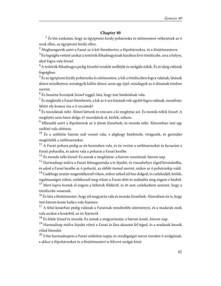 Chapter 40
1
És lõn ezekután, hogy az égyiptomi király pohárnoka és sütõmestere vétkezének az õ
urok ellen, az égyiptomi király ellen.
2
Megharaguvék azért a Faraó az õ két fõemberére, a fõpohárnokra, és a fõsütõmesterre.
3
És fogságba vetteté azokat a testõrök fõhadnagyának házában levõ tömlöczbe, arra a helyre,
ahol fogva vala József.
4
A testõrök fõhadnagya pedig Józsefet rendelé melléjük és szolgála nékik. És jó ideig valának
fogságban.
5
És az égyiptomi király pohárnoka és sütõmestere, a kik a tömlöczben fogva valának, látának
álmot mindketten; mindegyik külön álmot, azon egy éjjel, mindegyik az õ álmának értelme
szerint.
6
És beméne hozzájok József reggel, látá, hogy ímé bánkódnak vala.
7
És megkérdé a Faraó fõembereit, a kik az õ ura házánál vele együtt fogva valának, mondván:
Miért oly komor ma a ti orczátok?
8
És mondának néki: Álmot láttunk és nincsen a ki megfejtse azt. És monda nékik József: A
megfejtés nem Isten dolga-é? mondjátok el, kérlek, nékem.
9
Elbeszélé azért a fõpohárnok az õ álmát Józsefnek, és monda néki: Álmomban ímé egy
szõlõtõ vala elõttem;
10
És a szõlõtõn három szál vesszõ vala, s alighogy bimbózék, virágozék, és gerézdjei
megérlelék a szõlõszemeket.
11
A Faraó pohara pedig az én kezemben vala, és én vevém a szõlõszemeket és facsarám a
Faraó poharába, és adom vala a poharat a Faraó kezébe.
12
És monda néki József: Ez annak a megfejtése: a három vesszõszál, három nap.
13
Harmadnap múlva a Faraó felmagasztalja a te fejedet, és visszahelyez téged hivatalodba,
és adod a Faraó kezébe az õ poharát, az elébbi tiszted szerint, mikor az õ pohárnokja valál.
14
Csakhogy azután megemlékezzél rólam, mikor néked jól lesz dolgod, és cselekedjél, kérlek,
irgalmasságot velem, emlékezzél meg rólam a Faraó elõtt és szabadíts meg engem e házból.
15
Mert lopva hoztak el engem a héberek földérõl, és itt sem cselekedtem semmit, hogy a
tömlöczbe vessenek.
16
És látá a fõsütõmester, hogy jól magyaráz vala és monda Józsefnek: Álmodtam én is, hogy
ímé három kosár kalács vala fejemen.
17
A felsõ kosárban pedig valának a Faraónak mindenféle süteményei, és a madarak eszik
vala azokat a kosárból, az én fejemrõl.
18
És felele József és monda: Ez annak a magyarázatja: a három kosár, három nap.
19
Harmadnap múlva fejedet véteti a Faraó és fára akasztat fel téged, és a madarak leeszik
rólad húsodat.
20
S lõn harmadnapon a Faraó születése napja, és vendégséget szerze minden õ szolgáinak,
s akkor a fõpohárnokot és a fõsütõmestert is fölvevé szolgái közé.
82
Genesis 40
 