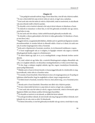 Chapter 41
1
Lõn pedig két esztendõ múlván, hogy a Faraó álmot láta, s ímé áll vala a folyóvíz mellett.
2
És ímé a folyóvízbõl hét szép és kövér tehén jõ vala ki, és legel vala a nádasban.
3
S ímé azok után más hét tehén jõ vala ki a folyóvízbõl, rútak és ösztövérek, és oda állanak
vala ama tehenek mellé a folyóvíz partján.
4
És elnyelék a rút és ösztövér tehenek a hét szép és kövér tehenet; és felserkene a Faraó.
5
És elaluvék és másodszor is álmot láta, és ímé hét gabonafej nevekedik vala egy száron,
mind teljes és szép.
6
És ímé azok után hét vékony s keleti széltõl kiszáradt gabonafej nevekedik vala.
7
És elnyelék a vékony gabonafejek a hét kövér és teljes gabonafejet. És felserkene a Faraó,
és ímé álom [vala.]
8
Reggelre kelvén, nyugtalankodék lelkében, elkülde azért és egybehívatá Égyiptom minden
jövendõmondóját, és minden bölcsét és elbeszélé nékik a Faraó az õ álmát, de senki sem
vala, ki azokat megmagyarázta volna a Faraónak.
9
Szóla azért a fõpohárnok a Faraónak, mondván: Az én bûneimrõl emlékezem e napon.
10
A Faraó megharagudt vala az õ szolgáira, és fogságba vettetett vala engem a testõrök
fõhadnagyának házába, engem és a fõsütõmestert.
11
És álmot látánk egy éjjel, én is, az is; mindegyikünk a maga álmának értelme szerint
álmoda.
12
És [vala] velünk ott egy héber ifjú, a testõrök fõhadnagyának szolgája; elbeszéltük vala
néki, és õ megfejté nékünk a mi álmainkat; mindegyikünknek az õ álma szerint fejté meg.
13
És lõn, hogy a miképen megfejté nékünk, úgy lõn: engem visszahelyeze hívatalomba,
amazt pedig felakasztatá.
14
Elkülde azért a Faraó és hívatá Józsefet, és hamarsággal kihozák õt a tömlöczbõl, és meg-
borotválkozék, ruhát válta és a Faraóhoz méne.
15
És monda a Faraó Józsefnek: Álmot láttam és nincs a ki megmagyarázza azt: Én pedig azt
hallottam rólad beszélni, hogy ha meghallod az álmot, meg is magyarázod azt.
16
És felele József a Faraónak, mondván: Nem én, Isten jelenti meg, a mi a Faraónak javára
van.
17
Monda azért a Faraó Józsefnek: Álmomban ímé állok vala a folyóvíz partján.
18
És ímé a folyóvízbõl hét kövér és szép tehén jõ vala ki, és legel vala a nádasban.
19
S ímé azok után más hét tehén jõ vala ki, nagyon ösztövérek, rútak és hitványak; egész
Égyiptom földén nem láttam azokhoz hitványságra hasonlókat.
20
És elnyelék az ösztövér és rút tehenek, az elébbi hét kövér tehenet.
21
És azok gyomrukban valának, de nem tetszik vala meg, hogy gyomrukban volnának, mert
külsejök oly rút vala, mint az elõtt. És felserkenék.
22
És láttam álmomban, és ímé hét gabonafej nevekedik vala egy száron, mind teljes és szép.
84
Genesis 41
 