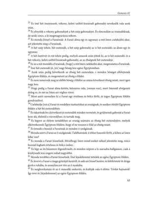 23
És ímé hét összeaszott, vékony, keleti széltõl kiszáradt gabonafej nevekedik vala azok
után,
24
És elnyelék a vékony gabonafejek a hét szép gabonafejet. És elmondám az írástudóknak,
de senki sincs, a ki megmagyarázza nékem.
25
És monda József a Faraónak: A Faraó álma egy és ugyanaz; a mit Isten cselekedni akar,
azt jelentette meg a Faraónak.
26
A hét szép tehén, hét esztendõ, a hét szép gabonafej az is hét esztendõ; az álom egy és
ugyanaz.
27
A hét ösztövér és rút tehén pedig, melyek amazok után jöttek ki, az is hét esztendõ, és a
hét vékony, keleti széltõl kiszáradt gabonafej, az az éhségnek hét esztendeje.
28
Ez az a mit mondék a Faraónak, [hogy] a mit Isten cselekedni akar, megmutatta a Faraónak.
29
Ímé hét esztendõ jõ, [és] nagy bõség lesz egész Égyiptomban.
30
Azok után pedig következik az éhség hét esztendeje, s minden bõséget elfelejtenek
Égyiptom földén, és megemészti az éhség a földet.
31
És nem ismerszik meg az elébbi bõség e földön az utána következõ éhség miatt, mert igen
nagy lesz.
32
Hogy pedig a Faraó álma kettõs, kétszeres vala, [onnan van], mert Istennél elvégezett
dolog ez, és siet az Isten azt véghez vinni.
33
Most azért szemeljen ki a Faraó egy értelmes és bölcs férfit, és tegye Égyiptom földén
gondviselõvé.
34
Cselekedje [ezt a] Faraó és rendeljen tiszttartókat az országnak, és szedjen ötödöt Égyiptom
földén a hét bõ esztendõben.
35
És takarítsák be a következõ jó esztendõk minden termését, és gyûjtsenek gabonát a Faraó
keze alá, élelmûl a városokban, és tartsák meg,
36
És legyen az élelem tartalékban az ország számára az éhség hét esztendejére, melyek
elkövetkeznek Égyiptom földére, hogy el ne vesszen e föld az éhség miatt.
37
És tetszék e beszéd a Faraónak és minden õ szolgáinak.
38
Monda azért a Faraó az õ szolgáinak: Találhatnánk-é ehhez hasonló férfit, a kiben az Isten
lelke van?
39
És monda a Faraó Józsefnek: Mivelhogy Isten mind ezeket néked jelentette meg, nincs
hozzád fogható értelmes és bölcs ember.
40
Te légy az én házamon fõgondviselõ, és minden népem a te szavadra hallgasson, csak a
királyiszék tesz engem nálad nagyobbá.
41
Monda továbbá a Faraó Józsefnek: Ímé fejedelemmé tettelek az egész Égyiptom földén.
42
És levevé a Faraó a maga gyûrûjét kezérõl, és adá azt József kezére; és felöltözteté õt drága
gyolcs ruhába, és aranylánczot tõn az õ nyakába.
43
És meghordoztatá õt az õ második szekerén, és kiáltják vala õ elõtte: Térdet hajtsatok!
Így tevé õt [fejedelemmé] az egész Égyiptom földén.
85
Genesis 41
 