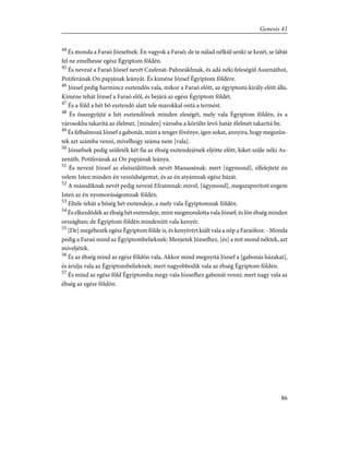 44
És monda a Faraó Józsefnek: Én vagyok a Faraó; de te nálad nélkül senki se kezét, se lábát
fel ne emelhesse egész Égyiptom földén.
45
És nevezé a Faraó József nevét Czafenát-Pahneákhnak, és adá néki feleségûl Aszenáthot,
Potiferának On papjának leányát. És kiméne József Égyiptom földére.
46
József pedig harmincz esztendõs vala, mikor a Faraó elõtt, az égyiptomi király elõtt álla.
Kiméne tehát József a Faraó elõl, és bejárá az egész Égyiptom földét.
47
És a föld a hét bõ esztendõ alatt tele marokkal ontá a termést.
48
És összegyûjté a hét esztendõnek minden eleségét, mely vala Égyiptom földén, és a
városokba takarítá az élelmet, [minden] városba a körülte levõ határ élelmét takarítá be.
49
És felhalmozá József a gabonát, mint a tenger fövénye, igen sokat, annyira, hogy megszûn-
tek azt számba venni, mivelhogy száma nem [vala].
50
Józsefnek pedig születék két fia az éhség esztendejének eljötte elõtt, kiket szûle néki As-
zenáth, Potiferának az On papjának leánya.
51
És nevezé József az elsõszülöttnek nevét Manassénak: mert [úgymond], elfelejteté én
velem Isten minden én veszõdségemet, és az én atyámnak egész házát.
52
A másodiknak nevét pedig nevezé Efraimnak: mivel, [úgymond], megszaporított engem
Isten az én nyomorúságomnak földén.
53
Eltele tehát a bõség hét esztendeje, a mely vala Égyiptomnak földén.
54
És elkezdõdék az éhség hét esztendeje, mint megmondotta vala József; és lõn éhség minden
országban; de Égyiptom földén mindenütt vala kenyér.
55
[De] megéhezék egész Égyiptom földe is, és kenyérért kiált vala a nép a Faraóhoz. - Monda
pedig a Faraó mind az Égyiptombelieknek: Menjetek Józsefhez, [és] a mit mond néktek, azt
míveljétek.
56
És az éhség mind az egész földön vala. Akkor mind megnyitá József a [gabonás házakat],
és árulja vala az Égyiptombelieknek; mert nagyobbodik vala az éhség Égyiptom földén.
57
És mind az egész föld Égyiptomba megy vala Józsefhez gabonát venni; mert nagy vala az
éhség az egész földön.
86
Genesis 41
 