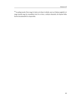 38
Az pedig monda: Nem megy le [oda] az én fiam ti veletek, mert az õ bátyja megholt és õ
maga maradt meg; ha veszedelem érné õt az úton, a melyen elmentek, õsz fejemet búba
borítva bocsátanátok le a koporsóba.
89
Genesis 42
 