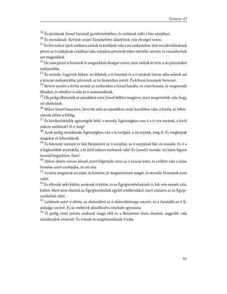 19
És járulának József házának gondviselõjéhez, és szólának néki a ház ajtajában.
20
És mondának: Kérünk uram! Ennekelõtte alájöttünk vala eleséget venni.
21
És lõn mikor éjjeli szállásra jutánk és kioldjuk vala a mi zsákjainkat: ímé mindenikünknek
pénze az õ zsákjának szájában vala, tulajdon pénzünk teljes mértéke szerint; és visszahoztuk
azt magunkkal.
22
De más pénzt is hoztunk le magunkkal eleséget venni; nem tudjuk ki tette a mi pénzünket
zsákjainkba.
23
És monda: Legyetek békén, ne féljetek; a ti Istentek és a ti atyátok Istene adta néktek azt
a kincset zsákjaitokba; pénzetek az én kezemhez jutott. És kihozá hozzájok Simeont.
24
Bevivé azután a férfiú azokat az embereket a József házába, és vizet hozata, és megmosák
lábaikat, és abrakot is ada az õ szamaraiknak.
25
Õk pedig elkészíték az ajándékot mire József délben megjöve; mert megértették vala, hogy
ott ebédelnek.
26
Mikor József haza jöve, bevivék néki az ajándékot, mely kezökben vala, a házba, és lebor-
ulának elõtte a földig.
27
És kérdezõsködék egészségök felõl, s monda: Egészségben van-é a ti vén atyátok, a kirõl
nékem szóltatok? él-é még?
28
Azok pedig mondának: Egészségben van a te szolgád, a mi atyánk, még él. És meghajták
magokat és leborulának.
29
És felemelé szemeit és látá Benjámint az õ atyjafiát, az õ anyjának fiát, és monda: Ez-é a
ti legkisebbik atyátokfia, a ki felõl nékem szóltatok vala? És [ismét] monda: Az Isten légyen
hozzád kegyelmes, fiam!
30
Akkor elsiete onnan József, mert felgerjede szíve az õ öcscse iránt, és erõlteti vala a sírás;
beméne azért szobájába, és ott síra.
31
Azután megmosá orczáját, és kiméne, és megtartóztatá magát, és monda: Hozzatok enni
valót.
32
És elhozák néki külön, azoknak is külön, és az Égyiptombelieknek is, kik vele esznek vala,
külön: Mert nem ehettek az Égyiptombeliek együtt a héberekkel, mert utálatos az az Égyip-
tombeliek elõtt.
33
Leûlének azért õ elõtte, az elsõszülött az õ elsõszülöttsége szerint, és a fiatalabb az õ fi-
atalsága szerint. És az emberek álmélkodva nézének egymásra.
34
Õ pedig részt juttata azoknak maga elõl és a Benjámin része ötszörte nagyobb vala
mindnyájok részénél. És ivának és megittasodának õ nála.
91
Genesis 43
 