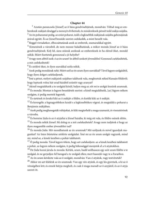 Chapter 44
1
Azután parancsola [József] az õ háza gondviselõjének, mondván: Töltsd meg ez em-
bereknek zsákjait eleséggel a mennyit elvihetnek; és mindeniknek pénzét tedd zsákja szájába.
2
Az én poharamat pedig, az ezüst poharat, tedd a legkisebbik zsákjának szájába gabonájának
árával együtt. És az József beszéde szerint cselekedék, a mint beszélt vala.
3
Reggel virradatkor, elbocsáttatának azok az emberek, szamaraikkal együtt.
4
Kimenének a városból, de nem messze haladhatának, a mikor monda József az õ háza
gondviselõjének: Kelj fel, siess utánuk azoknak az embereknek és ha eléred õket, mondd
nékik: Miért fizettetek gonoszszal a jó helyébe?
5
Avagy nem abból iszik-é az én uram? és abból szokott jövendölni! Gonoszul cselekedtétek,
a mit cselekedtetek!
6
És utóléré õket, és ilyen szavakkal szóla nékik.
7
Azok pedig mondának néki: Miért szól az én uram ilyen szavakkal? Távol legyen szolgáidtól,
hogy ilyen dolgot cselekedjenek.
8
Ímé a pénzt, melyet zsákjaink szájában találtunk vala, meghoztuk néked Kanaán földérõl;
hogy loptunk volna hát urad házából ezüstöt vagy aranyat?
9
Akinél megtaláltatik a te szolgáid közûl, haljon meg az; sõt mi is szolgái leszünk uramnak.
10
És monda: Mostan is legyen beszédetek szerint: a kinél megtaláltatik, [az] légyen nékem
szolgám, ti pedig mentek legyetek.
11
És sietének és leraká kiki az õ zsákját a földre, és kioldá kiki az õ zsákját.
12
És keresgéle; a legnagyobbikon kezdé s a legkissebbiken végezé, és megtalálá a poharat a
Benjámin zsákjában.
13
Azok pedig meghasogaták ruhájokat, és kiki megterhelé a maga szamarát, és visszatérének
a városba.
14
És beméne Júda és az õ atyjafiai a József házába, ki még ott vala, és földre esének elõtte.
15
És monda nékik József: Mi dolog ez a mit cselekedtetek? Avagy nem tudjátok-é hogy az
ilyen magamféle ember jövendölni tud?
16
És monda Júda: Mit mondhatunk az én uramnak? Mit szóljunk és mivel igazoljuk ma-
gunkat? Az Isten büntetése utólérte szolgáidat. Ímé mi az én uram szolgái vagyunk, mind
mi, mind az, a kinek kezében a pohár találtatott.
17
Õ pedig monda: Távol legyen tõlem, hogy azt cselekedjem: az a kinek kezében találtatott
a pohár, az legyen nékem szolgám, ti pedig békességgel menjetek el a ti atyátokhoz.
18
De Júda hozzá járula és monda: Kérlek, uram, hadd szólhasson egy szót uram fülébe a te
szolgád, és ne gerjedjen fel haragod a te szolgád ellen; mert hasonló vagy te a Faraóhoz.
19
Az én uram kérdezte vala az õ szolgáit, mondván: Van-é atyátok, vagy testvéretek?
20
Akkor mi azt felelénk az én uramnak: Van egy vén atyánk, és egy kis gyermek, a ki az õ
vénségében lett; és ennek bátyja megholt, és csak õ maga maradt az õ anyjától, és az õ atyja
szereti õt.
92
Genesis 44
 