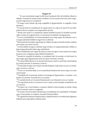 Chapter 45
1
És nem tartóztathatá magát tovább József mindazok elõtt, kik körûlötte állának és
felkiálta: Vezessetek ki minden embert mellõlem. És nem marada senki nála, mikor megis-
merteté magát József az õ atyjafiaival.
2
És hangos sírásra fakada, úgy hogy meghallák az Égyiptombeliek, és meghallá a Faraó
háznépe is.
3
És monda József az õ atyjafiainak: Én vagyok József, él-e még az én atyám? És nem felel-
hetének néki az õ atyjafiai, mert megrettentek vala tõle.
4
Monda azért József az õ atyjafiainak: Jõjjetek közelebb hozzám! És közelebb menének.
Akkor monda: Én [vagyok] József, a ti testvéretek, kit eladtatok vala Égyiptomba.
5
És most ne bánkódjatok, és ne bosszankodjatok azon, hogy engem ide eladtatok; mert a
ti megmaradástokért küldött el engem Isten ti elõttetek.
6
Mert immár két esztendeje, hogy éhség van e földön, de még öt esztendõ van hátra, melyben
sem szántás, sem aratás nem lesz.
7
Az Isten küldött el engem ti elõttetek, hogy míveljem a ti megmaradásotokat e földön, és
hogy megmenthesselek titeket nagy szabadítással.
8
Nem ti küldöttetek azért engem ide, hanem az Isten, ki engem a Faraó atyjává tett, és egész
házának urává, és Égyiptom egész földének fejedelmévé.
9
Siessetek és menjetek fel atyámhoz, és mondjátok néki: Ezt mondja a te fiad József: Az
Isten engem egész Égyiptomnak urává tett, jõjj le én hozzám, ne késsél.
10
És Gósen földén lakozol, és én hozzám közel leszesz, mind te, mind fiaid, mind fiaidnak
fiai, juhaid, barmaid, és mindened, a mid van.
11
És eltartalak ott téged, mert még öt esztendei éhség lesz, hogy tönkre ne juss te, és házad-
népe, és semmi, a mid van.
12
És ímé a ti szemeitek látják, és az én atyámfiának Benjáminnak szemei, hogy az én szám
szól hozzátok.
13
Beszéljétek hát el atyámnak minden én dicsõségemet Égyiptomban, és mindazt, a mit
láttatok. És siessetek s hozzátok ide az én atyámat.
14
És nyakába borúla az õ öccsének Benjáminnak és síra; Benjámin is síra az õ nyakán.
15
És megcsókolá mind az õ testvéreit és síra õ rajtok; azután beszédbe ereszkedének vele
az õ testvérei.
16
És eljuta a hír a Faraó házába is, mondván: Eljöttek a József atyjafiai; és tetszék e dolog
mind a Faraónak, mind az õ szolgáinak.
17
És monda a Faraó Józsefnek: Mondd meg a te atyádfiainak: Ezt cselekedjétek: Terheljétek
meg a ti barmaitokat, és eredjetek, menjetek el Kanaán földére;
18
És vegyétek fel atyátokat és házatok népét, és jõjjetek hozzám; és én néktek adom Égyiptom
földének javát, hogy éljétek e földnek zsírját.
94
Genesis 45
 