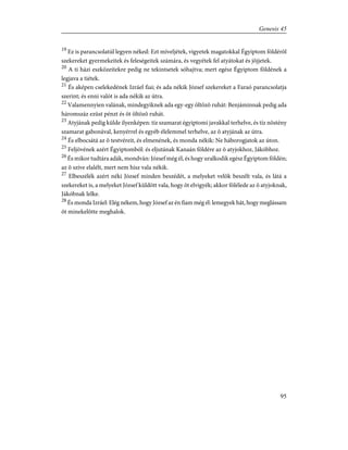 19
Ez is parancsolatúl legyen néked: Ezt míveljétek, vigyetek magatokkal Égyiptom földérõl
szekereket gyermekeitek és feleségeitek számára, és vegyétek fel atyátokat és jõjjetek.
20
A ti házi eszközeitekre pedig ne tekintsetek sóhajtva; mert egész Égyiptom földének a
legjava a tiétek.
21
És aképen cselekedének Izráel fiai; és ada nékik József szekereket a Faraó parancsolatja
szerint; és enni valót is ada nékik az útra.
22
Valamennyien valának, mindegyiknek ada egy-egy öltözõ ruhát: Benjáminnak pedig ada
háromszáz ezüst pénzt és öt öltözõ ruhát.
23
Atyjának pedig külde ilyenképen: tíz szamarat égyiptomi javakkal terhelve, és tíz nõstény
szamarat gabonával, kenyérrel és egyéb élelemmel terhelve, az õ atyjának az útra.
24
És elbocsátá az õ testvéreit, és elmenének, és monda nékik: Ne háborogjatok az úton.
25
Feljövének azért Égyiptomból: és eljutának Kanaán földére az õ atyjokhoz, Jákóbhoz.
26
És mikor tudtára adák, mondván: József még él, és hogy uralkodik egész Égyiptom földén;
az õ szíve elalélt, mert nem hisz vala nékik.
27
Elbeszélék azért néki József minden beszédét, a melyeket velök beszélt vala, és látá a
szekereket is, a melyeket József küldött vala, hogy õt elvigyék; akkor fölélede az õ atyjoknak,
Jákóbnak lelke.
28
És monda Izráel: Elég nékem, hogy József az én fiam még él: lemegyek hát, hogy meglássam
õt minekelõtte meghalok.
95
Genesis 45
 