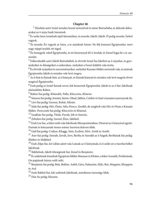 Chapter 46
1
Elindula azért Izráel minden hozzá tartozóival és méne Beérsebába; és áldozék áldoz-
atokat az õ atyja Izsák Istenének.
2
És szóla Isten Izráelnek éjjeli látomásban, és monda: Jákób, Jákób. Õ pedig monda: Ímhol
vagyok.
3
És monda: Én vagyok az Isten, a te atyádnak Istene: Ne félj lemenni Égyiptomba: mert
nagy néppé teszlek ott téged.
4
Én lemegyek veled Égyiptomba, és én bizonynyal fel is hozlak; és József fogja bé a te sze-
meidet.
5
Felkerekedék azért Jákób Beérsebából, és elvivék Izráel fiai Jákóbot az õ atyjokat, és gyer-
mekeiket és feleségeiket a szekereken, melyeket a Faraó küldött vala érette.
6
És elvivék nyájaikat és szerzeményeiket, melyeket Kanaán földén szereztek vala, és jutának
Égyiptomba Jákób és minden vele levõ magva.
7
Az õ fiait és fiainak fiait, az õ leányait, és fiainak leányait és minden vele levõ magvát elvivé
magával Égyiptomba.
8
Ezek pedig az Izráel fiainak nevei, kik bementek Égyiptomba: Jákób és az õ fiai: Jákóbnak
elsõszülötte Rúben.
9
Rúben fiai pedig: Khánokh, Pallu, Kheczrón, Khármi.
10
Simeon fiai pedig: Jemúel, Jámin, Ohad, Jákhin, Czóhár és Saul a kanaáni asszonynak fia.
11
Lévi fiai pedig: Gerson, Kehát, Mérári.
12
Júda fiai pedig: Hér, Ónán, Séla, Perecz, Zerákh; de megholt vala Hér és Ónán a Kanaán
földén. Perecznek fiai pedig: Kheczrón és Khámul.
13
Izsakhár fiai pedig: Thóla, Puvah, Jób és Simrón.
14
Zebulon fiai pedig: Szered, Élon, Jákhleél.
15
Ezek Lea fiai, a kiket szûlt vala Jákóbnak Mésopotámiában, Dínával az õ leányával együtt.
Fiainak és leányainak összes száma: harminczhárom lélek.
16
Gád fiai pedig: Czifjon, Khaggi, Súni, Eczbón, Héri, Aródi és Areéli.
17
Áser fiai pedig: Jimnáh, Jisváh, Jisvi, Beriha és Szerakh az õ húgok; Berihának fiai pedig:
Khéber és Málkhiel.
18
Ezek Zilpa fiai, kit Lábán adott vala Leának az õ leányának; és õ szûlé ezt a tizenhat lelket
Jákóbnak.
19
Rákhelnek, Jákób feleségének fiai: József és Benjámin.
20
És születének Józsefnek Égyiptom földén Manasse és Efráim, a kiket Asznáth, Potiferának,
On papjának leánya szûlt néki.
21
Benjámin fiai pedig: Bela, Bekher, Asbél, Géra, Nahamán, Ekhi, Rós, Muppim, Khuppim
és Ard.
22
Ezek Rákhel fiai, kik születtek Jákóbnak, mindössze tizennégy lélek.
23
Dán fia pedig: Khusim.
96
Genesis 46
 