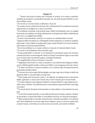 Chapter 47
1
Elméne azért József és tudtára adá a Faraónak, és monda: Az én atyám és atyámfiai,
juhaikkal, barmaikkal és mindenökkel valamijök volt, ide jöttek Kanaán földérõl; és most
Gósen földén vannak.
2
És võn ötöt az õ testvérei közûl, és állítá õket a Faraó elé.
3
És monda a Faraó a [József] testvéreinek: Mi a ti életmódotok? És mondának a Faraónak:
Juhpásztorok a te szolgáid, mi is, mint a mi atyáink.
4
És mondának a Faraónak: Azért jöttünk, hogy e földön tartózkodjunk, mert a te szolgáid
barmainak nincs legelõje, mivelhogy elhatalmazott az éhség Kanaán földén: hadd lakjanak
azért most a te szolgáid Gósen földén.
5
És szóla a Faraó Józsefnek, mondván: A te atyád és a te atyádfiai jöttek te hozzád.
6
Égyiptom földe ímé elõtted van; e föld legjobb részében telepítsd le a te atyádat és atyádfiait,
lakozzanak a Gósen földén: ha pedig tudod, hogy vannak közöttök arra termett emberek,
tedd azokat az én barmaim gondviselõivé.
7
Bevivé József Jákóbot is az õ atyját, és állítá õt a Faraó elé. És köszönté Jákób a Faraót.
8
És monda a Faraó Jákóbnak: Hány esztendõs vagy?
9
Monda pedig Jákób a Faraónak: Az én bujdosásom esztendeinek napjai száz harmincz
esztendõ; kevesek és nyomorúságosak voltak az én életem esztendeinek napjai, és nem érték
el az én atyáim élete esztendeinek napjait, a meddig õk bujdostak.
10
És megáldá Jákób a Faraót, és kiméne a Faraó elõl.
11
Megtelepíté tehát József az õ atyját és atyjafiait, és ada nékik birtokot Égyiptom földén,
annak a földnek legjobb részében a Rameszesz földén; a mint megparancsolta vala a Faraó.
12
És ellátja vala József az õ atyját és atyjafiait, és az õ atyjának egész házanépét kenyérrel,
gyermekeik számához képest.
13
És kenyér nem vala az egész föld kerekségén, mert igen nagy vala az éhség, és elalélt vala
Égyiptom földe, és a Kanaán földe az éhség miatt.
14
József pedig mind összeszedé a pénzt, a mi találtatik vala Égyiptomnak és Kanaánnak
földén a gabonáért, a melyet azok vesznek vala; és bévivé József a pénzt a Faraó házába.
15
És mikor elfogyott a pénz Égyiptom földérõl is, Kanaán földérõl is, egész Égyiptom Józ-
sefhez méne, mondván: Adj nékünk kenyeret, miért haljunk meg szemed láttára, azért hogy
nincs pénz?
16
És monda József: Hozzátok ide barmaitokat, és adok néktek a ti barmaitokért, ha nincs
pénz.
17
És elvivék barmaikat Józsefhez, és ada nékik József kenyeret lovakért, juhokért, ökrökért
és szamarakért: és eltartá õket abban az esztendõben kenyérrel az õ barmaik összeségéért.
18
Mikor pedig elmúlék az esztendõ, menének hozzá a második esztendõben, és mondának
néki: Nem titkolhatjuk el uramtól, hogy bizony elfogyott a pénz, és a barom-nyájak mind
uramnál vannak, a mint látja az én uram semmi sem maradt, csak testünk és földünk.
98
Genesis 47
 
