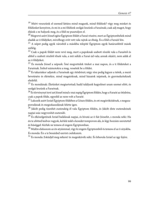 19
Miért veszszünk el szemed láttára mind magunk, mind földünk? végy meg minket és
földünket kenyéren, és mi és a mi földünk szolgái leszünk a Faraónak; csak adj magot, hogy
éljünk s ne haljunk meg, és a föld ne pusztuljon el.
20
Megvevé azért József egész Égyiptom földét a Faraó részére, mert az Égyiptombeliek mind
eladák az õ földjöket, mivelhogy erõt vett vala rajtok az éhség. És a föld a Faraóé lõn.
21
A népet pedig egyik városból a másikba telepíté Égyiptom egyik határszélétõl másik
széléig.
22
Csak a papok földét nem vevé meg, mert a papoknak szabott részök vala a Faraótól és
abból a szabott részbõl élnek vala, a mit nékik a Faraó ád vala; annak okáért, nem adák el
az õ földjöket.
23
És monda József a népnek: Ímé megvettelek titeket a mai napon, és a ti földeteket a
Faraónak. Ímhol számotokra a mag, vessétek be a földet.
24
És takaráskor adjatok a Faraónak egy ötödrészt; négy rész pedig legyen a tiétek, a mezõ
bevetésére és éléstekre, mind magatoknak, mind házatok népének, és gyermekeiteknek
eledelül.
25
És mondának: Életünket megtartottad; hadd találjunk kegyelmet uram szemei elõtt, és
szolgái leszünk a Faraónak.
26
És törvénynyé tevé azt József mind e mai napig Égyiptom földén, hogy a Faraóé az ötödrész,
csak a papok földe, egyedûl az nem volt a Faraóé.
27
Lakozék azért Izráel Égyiptom földében a Gósen földén, és ott megöröködének, s megsza-
porodának és megsokasodának felette igen.
28
Jákób pedig tizenhét esztendeig él vala Égyiptom földén, és Jákób élete esztendeinek
napjai száz negyvenhét esztendõ.
29
És elközelgetének Izráel halálának napjai, és hívatá az õ fiát Józsefet, s monda néki: Ha
én te elõtted kedves vagyok, kérlek tedd a kezedet tomporom alá, és légy hozzám szeretettel
és hûséggel: Kérlek ne temess el engem Égyiptomban.
30
Midõn elaluszom az én atyáimmal, vígy ki engem Égyiptomból és temess el az õ sírjokba.
És monda: Én a te beszéded szerint cselekszem.
31
És monda: Esküdjél meg nékem! és megesküvék néki. És leborula Izráel az ágy fejére.
99
Genesis 47
 