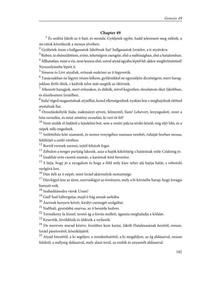 Chapter 49
1
És szólítá Jákób az õ fiait, és monda: Gyûljetek egybe, hadd jelentsem meg néktek, a
mi rátok következik a messze jövõben.
2
Gyûljetek össze s hallgassatok Jákóbnak fiai! hallgassatok Izráelre, a ti atyátokra.
3
Rúben, te elsõszülöttem, erõm, tehetségem zsengéje, elsõ a méltóságban, elsõ a hatalomban.
4
Állhatatlan, mint a víz, nem leszesz elsõ, mivel atyád ágyába léptél fel: akkor megfertõztetted!
Nyoszolyámba lépett õ.
5
Simeon és Lévi atyafiak, erõszak eszközei az õ fegyverök.
6
Tanácsukban ne légyen részes lelkem, gyûlésükkel ne egyesûljön dicsõségem, mert harag-
jokban férfit öltek, s kedvök telve inát szegték az ökörnek.
7
Átkozott haragjok, mert erõszakos, és dühök, mivel kegyetlen; eloszlatom õket Jákóbban,
és elszélesztem Izráelben.
8
Júda! téged magasztalnak atyádfiai, kezed ellenségeidnek nyakán lesz s meghajolnak elõtted
atyáidnak fiai.
9
Oroszlánkölyök Júda; zsákmányt ejtvén, felmentél, fiam! Lehevert, lenyúgodott, mint a
hím oroszlán, és mint nõstény oroszlán; ki veri õt fel?
10
Nem múlik el Júdától a fejedelmi bot, sem a vezéri pálcza térdei közûl; míg eljõ Siló, és a
népek néki engednek.
11
Szõlõtõhöz köti szamarát, és nemes venyigéhez szamara vemhét, ruháját borban mossa,
felöltõjét a szõlõ vérében.
12
Bortól veresek szemei, tejtõl fehérek fogai.
13
Zebulon a tenger partjáig lakozik, azaz a hajók kikötõjéig s határának széle Czídonig ér.
14
Izsakhár erõs csontú szamár, a karámok közt heverész.
15
S látja, hogy jó a nyugalom és hogy a föld mily kies: teher alá hajtja hátát, s robotoló
szolgává lesz.
16
Dán ítéli az õ népét, mint Izráel akármelyik nemzetsége.
17
Dán kígyó lesz az úton, szarvaskígyó az ösvényen, mely a ló körmébe harap, hogy lovagja
hanyatt esik.
18
Szabadításodra várok Uram!
19
Gád! had háborgatja; majd õ hág annak sarkába.
20
Ásernek kenyere kövér, királyi csemegét szolgáltat.
21
Nafthali, gyorslábú szarvas, az õ beszéde kedves.
22
Termékeny fa József, termõ ág a forrás mellett, ágazata meghaladja a kõfalat.
23
Keserítik, lövöldözik és üldözik a nyilazók:
24
De mereven marad kézíve, feszülten keze karjai, Jákób Hatalmasának kezétõl, onnan,
Izráel pásztorától, kõsziklájától.
25
Atyád Istenétõl, a ki segéljen; a mindenhatótól, a ki megáldjon, az ég áldásaival, onnan
felülrõl, a mélység áldásaival, mely alant terül, az emlõk és anyaméh áldásaival.
102
Genesis 49
 