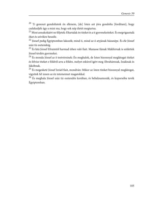 20
Ti gonoszt gondoltatok én ellenem, [de] Isten azt jóra gondolta [fordítani], hogy
cselekedjék úgy a mint ma, hogy sok nép életét megtartsa.
21
Most annakokáért ne féljetek: Eltartalak én titeket és a ti gyermekeiteket. És megvígasztalá
õket és szívökre beszéle.
22
József pedig Égyiptomban lakozék; mind õ, mind az õ atyjának házanépe. És éle József
száz tíz esztendeig.
23
És látá József Efraimtól harmad ízben való fiait. Manasse fiának Mákhirnak is születtek
József térdén gyermekei.
24
És monda József az õ testvéreinek: Én meghalok, de Isten bizonnyal meglátogat titeket
és felvisz titeket e földrõl arra a földre, melyet esküvel ígért meg Ábrahámnak, Izsáknak és
Jákóbnak.
25
És megesketé József Izráel fiait, mondván: Mikor az Isten titeket bizonnyal meglátogat,
vigyétek fel innen az én tetemeimet magatokkal.
26
És meghala József száz tíz esztendõs korában, és bebalzsamozák, és koporsóba tevék
Égyiptomban.
105
Genesis 50
 