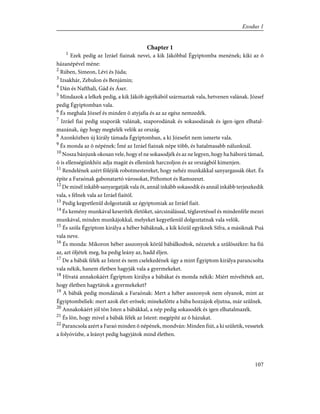 Chapter 1
1
Ezek pedig az Izráel fiainak nevei, a kik Jákóbbal Égyiptomba menének; kiki az õ
házanépével méne:
2
Rúben, Simeon, Lévi és Júda;
3
Izsakhár, Zebulon és Benjámin;
4
Dán és Nafthali, Gád és Áser.
5
Mindazok a lelkek pedig, a kik Jákób ágyékából származtak vala, hetvenen valának. József
pedig Égyiptomban vala.
6
És meghala József és minden õ atyjafia és az az egész nemzedék.
7
Izráel fiai pedig szaporák valának, szaporodának és sokasodának és igen-igen elhatal-
mazának, úgy hogy megtelék velök az ország.
8
Azonközben új király támada Égyiptomban, a ki Józsefet nem ismerte vala.
9
És monda az õ népének: Ímé az Izráel fiainak népe több, és hatalmasabb nálunknál.
10
Nosza bánjunk okosan vele, hogy el ne sokasodjék és az ne legyen, hogy ha háború támad,
õ is ellenségünkhöz adja magát és ellenünk harczoljon és az országból kimenjen.
11
Rendelének azért föléjök robotmestereket, hogy nehéz munkákkal sanyargassák õket. És
építe a Faraónak gabonatartó városokat, Pithomot és Ramszeszt.
12
De minél inkább sanyargatják vala õt, annál inkább sokasodik és annál inkább terjeszkedik
vala, s félnek vala az Izráel fiaitól.
13
Pedig kegyetlenûl dolgoztaták az égyiptomiak az Izráel fiait.
14
És kemény munkával keseríték életöket, sárcsinálással, téglavetéssel és mindenféle mezei
munkával, minden munkájokkal, melyeket kegyetlenûl dolgoztatnak vala velök.
15
És szóla Égyiptom királya a héber bábáknak, a kik közûl egyiknek Sifra, a másiknak Puá
vala neve.
16
És monda: Mikoron héber asszonyok körûl bábálkodtok, nézzetek a szûlõszékre: ha fiú
az, azt öljétek meg, ha pedig leány az, hadd éljen.
17
De a bábák félék az Istent és nem cselekedének úgy a mint Égyiptom királya parancsolta
vala nékik, hanem életben hagyják vala a gyermekeket.
18
Hívatá annakokáért Égyiptom királya a bábákat és monda nékik: Miért míveltétek azt,
hogy életben hagytátok a gyermekeket?
19
A bábák pedig mondának a Faraónak: Mert a héber asszonyok nem olyanok, mint az
Égyiptombeliek: mert azok élet-erõsek; minekelõtte a bába hozzájok eljutna, már szûlnek.
20
Annakokáért jól tõn Isten a bábákkal, a nép pedig sokasodék és igen elhatalmazék.
21
És lõn, hogy mivel a bábák félék az Istent: megépíté az õ házukat.
22
Parancsola azért a Faraó minden õ népének, mondván: Minden fiút, a ki születik, vessetek
a folyóvízbe, a leányt pedig hagyjátok mind életben.
107
Exodus 1
 