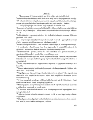 Chapter 2
1
És elméne egy Lévi nemzetségébõl való férfiú és Lévi-leányt võn feleségûl.
2
És fogada méhében az asszony és fiat szûle; és látá, hogy szép az és rejtegeté három hónapig.
3
De mikor tovább nem rejtegetheté, szerze annak egy gyékény-ládácskát, és bekené azt gy-
antával és szurokkal s belétevé a gyermeket és letevé a folyóvíz szélén a sás közé.
4
Az õ nénje pedig megáll vala távolról, hogy megtudja: mi történik vele?
5
És aláméne a Faraó leánya, hogy megfürödjék a folyóvízben, szolgálóleányai pedig járkálnak
vala a víz partján. És meglátá a ládácskát a sás között s elküldé az õ szolgálóleányát és kihoz-
atá azt.
6
És kinyitá és látá a gyermeket; és ímé egy síró fiú. És könyörûle rajta és monda: A héberek
gyermekei közûl való ez.
7
Az õ nénje pedig monda a Faraó leányának: Elmenjek-é s hívjak-é egy szoptatós asszonyt
a héber asszonyok közûl, hogy szoptassa néked a gyermeket?
8
És a Faraó leánya monda néki: Eredj el. Elméne azért a leányzó, és elhívá a gyermek anyját.
9
És monda néki a Faraó leánya: Vidd el ezt a gyermeket és szoptasd fel nékem, és én
megadom a te jutalmadat. És vevé az asszony a gyermeket és szoptatá azt.
10
És felnevekedék a gyermek, és vivé õt a Faraó leányához, és fia gyanánt lõn annak, és
nevezé nevét Mózesnek, és mondá: Mert a vízbõl húztam ki õt.
11
Lõn pedig azokban a napokban, mikor Mózes felnevekedék, kiméne az õ atyjafiaihoz és
látá az õ nehéz munkájokat s látá, hogy egy Égyiptombeli férfi üt vala egy héber férfit az õ
atyjafiai közûl.
12
Mikor ide-oda tekinte és látá hogy senki sincs, agyonüté az Égyiptombelit és elrejté azt a
homokba.
13
Másnap is kiméne és ímé két héber férfi veszekedik vala. És monda annak a ki bûnös vala:
Miért vered a te atyádfiát?
14
Az pedig monda: Kicsoda tett téged fõ emberré és bíróvá mi rajtunk? Talán engem is meg
akarsz ölni, mint megöléd az égyiptomit? Mózes pedig megfélemlék és monda: Bizony
kitudódott a dolog.
15
A Faraó is meghallá azt a dolgot és Mózest halálra keresteti vala: de elfuta Mózes a Faraó
elõl és lakozék Midián földén; leûle pedig [egy] kútnál.
16
Midián papjának pedig hét leánya vala, és oda menének és [vizet] húzának és tele merék
a válúkat, hogy megitassák atyjoknak juhait.
17
A pásztorok is oda menének és elûzék õket. Mózes pedig felkele és segítséggel lõn nékik
és megitatá juhaikat.
18
Mikor atyjokhoz Réhuelhez menének, monda ez: Mi az oka, hogy ma ilyen hamar
megjöttetek?
19
Õk pedig mondának: Egy égyiptombeli férfi oltalmaza minket a pásztorok ellen, annakfe-
lette [vizet] is húzott nékünk, és megitatta a juhokat.
108
Exodus 2
 